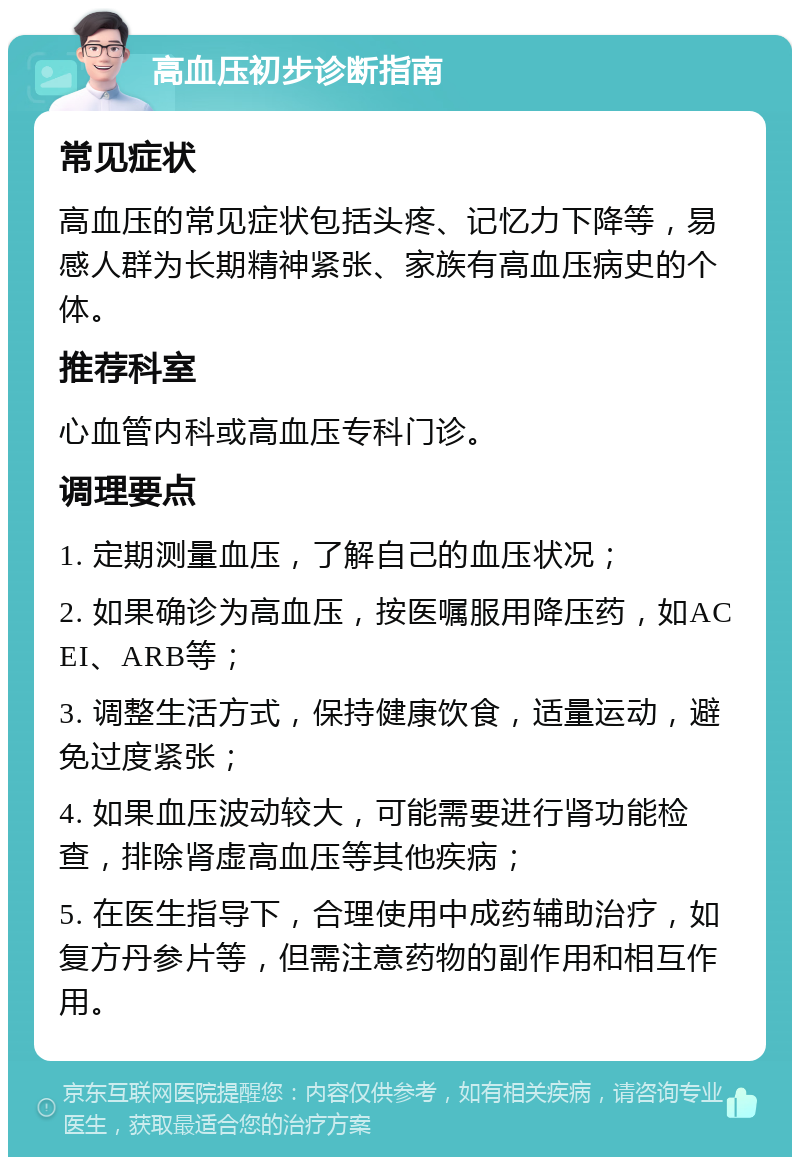 高血压初步诊断指南 常见症状 高血压的常见症状包括头疼、记忆力下降等，易感人群为长期精神紧张、家族有高血压病史的个体。 推荐科室 心血管内科或高血压专科门诊。 调理要点 1. 定期测量血压，了解自己的血压状况； 2. 如果确诊为高血压，按医嘱服用降压药，如ACEI、ARB等； 3. 调整生活方式，保持健康饮食，适量运动，避免过度紧张； 4. 如果血压波动较大，可能需要进行肾功能检查，排除肾虚高血压等其他疾病； 5. 在医生指导下，合理使用中成药辅助治疗，如复方丹参片等，但需注意药物的副作用和相互作用。