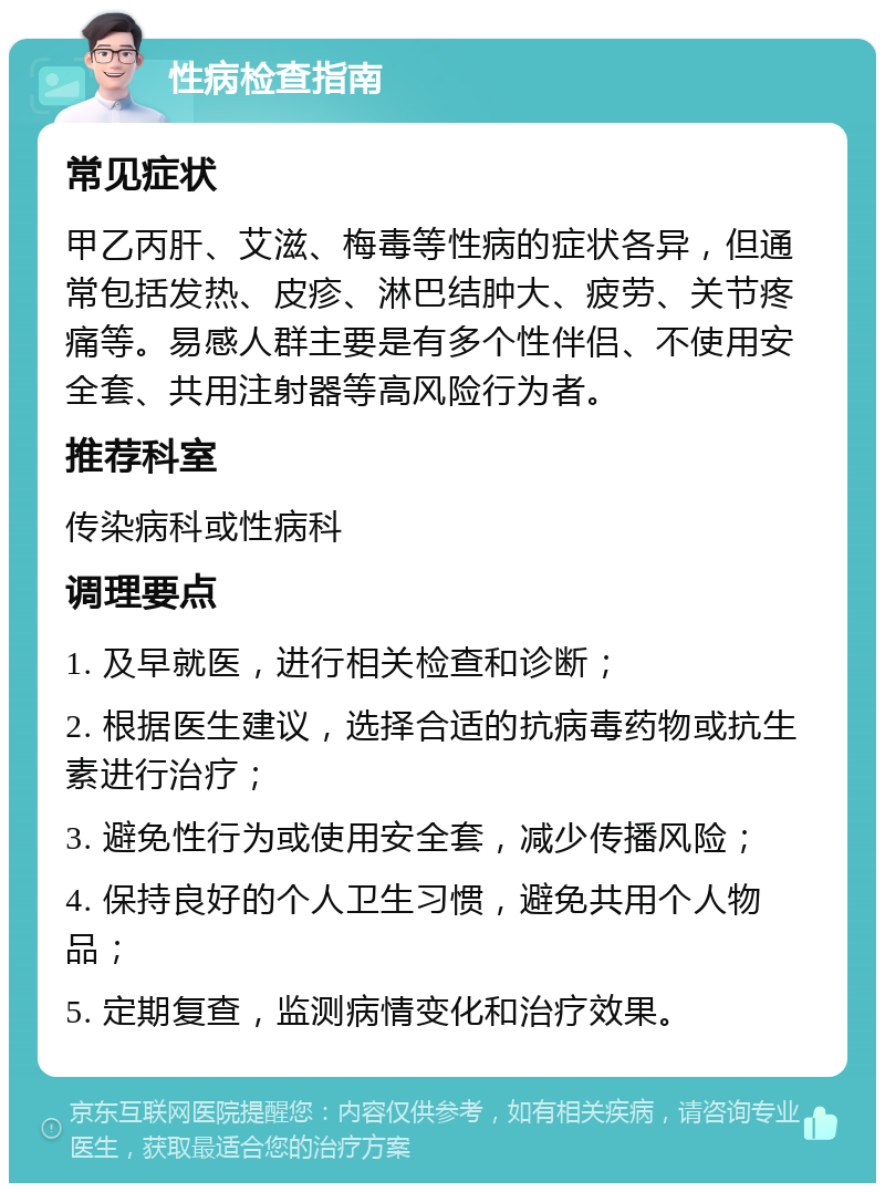 性病检查指南 常见症状 甲乙丙肝、艾滋、梅毒等性病的症状各异，但通常包括发热、皮疹、淋巴结肿大、疲劳、关节疼痛等。易感人群主要是有多个性伴侣、不使用安全套、共用注射器等高风险行为者。 推荐科室 传染病科或性病科 调理要点 1. 及早就医，进行相关检查和诊断； 2. 根据医生建议，选择合适的抗病毒药物或抗生素进行治疗； 3. 避免性行为或使用安全套，减少传播风险； 4. 保持良好的个人卫生习惯，避免共用个人物品； 5. 定期复查，监测病情变化和治疗效果。