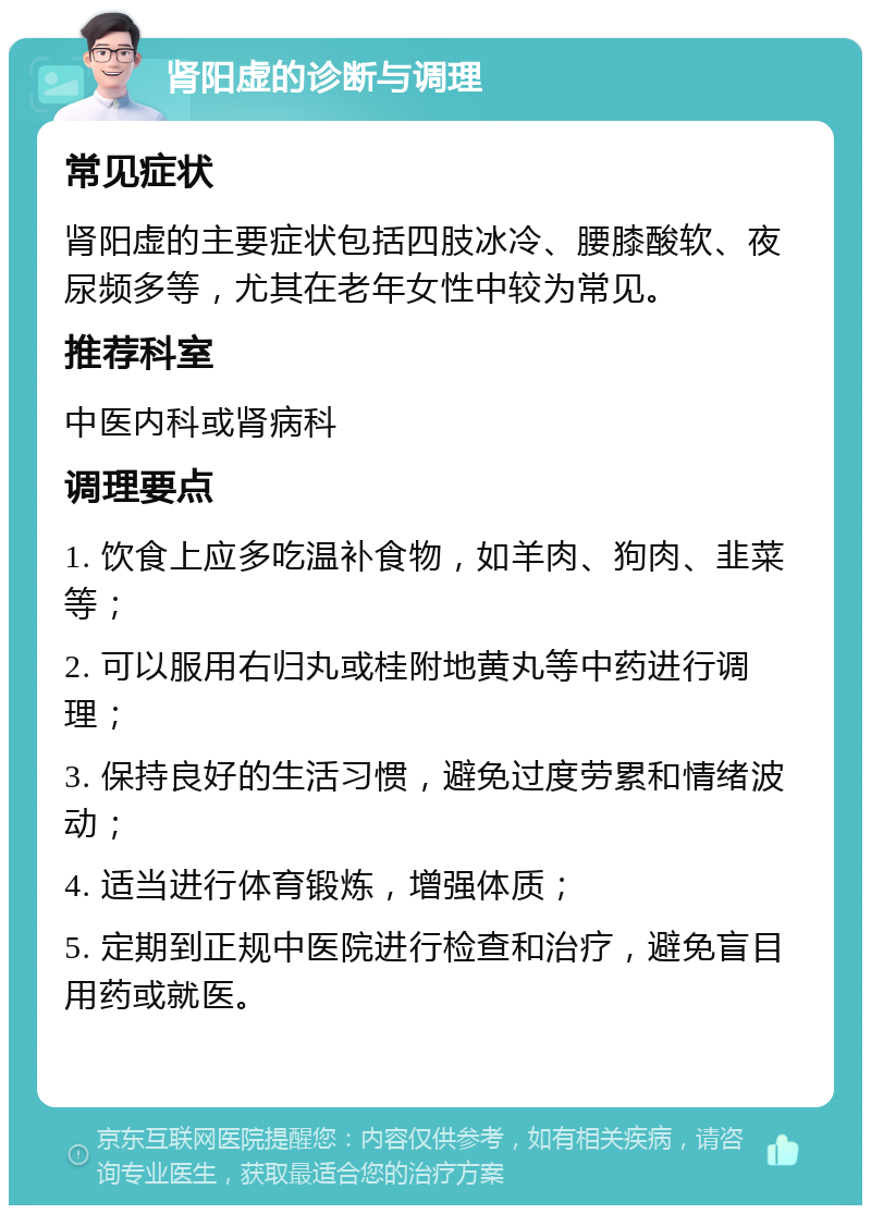 肾阳虚的诊断与调理 常见症状 肾阳虚的主要症状包括四肢冰冷、腰膝酸软、夜尿频多等，尤其在老年女性中较为常见。 推荐科室 中医内科或肾病科 调理要点 1. 饮食上应多吃温补食物，如羊肉、狗肉、韭菜等； 2. 可以服用右归丸或桂附地黄丸等中药进行调理； 3. 保持良好的生活习惯，避免过度劳累和情绪波动； 4. 适当进行体育锻炼，增强体质； 5. 定期到正规中医院进行检查和治疗，避免盲目用药或就医。