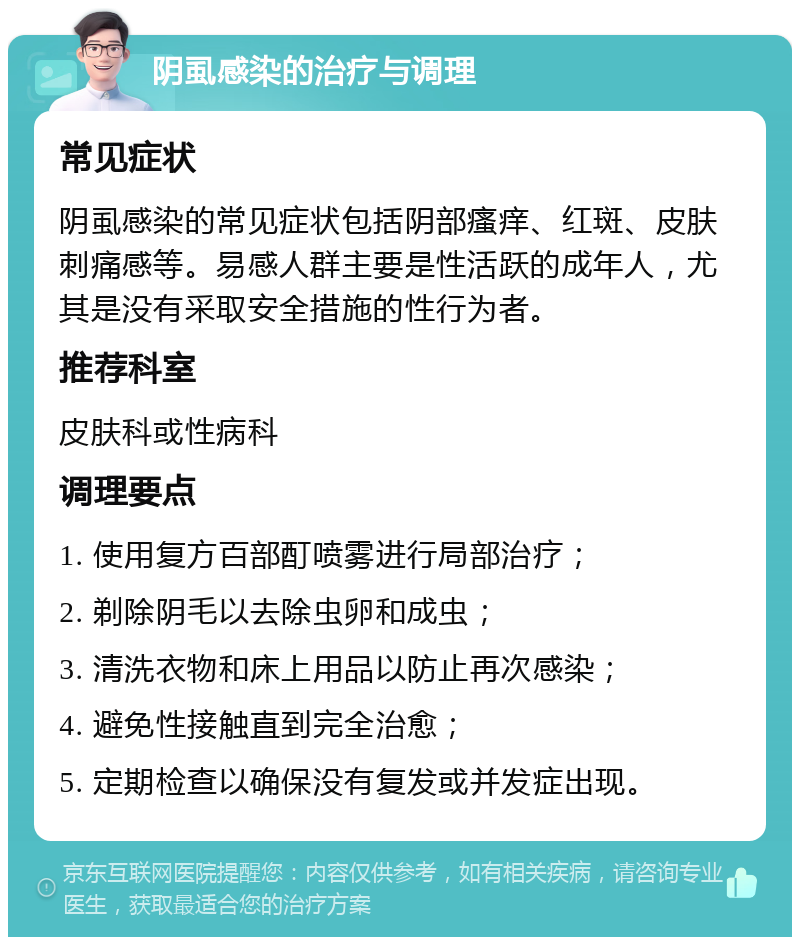 阴虱感染的治疗与调理 常见症状 阴虱感染的常见症状包括阴部瘙痒、红斑、皮肤刺痛感等。易感人群主要是性活跃的成年人，尤其是没有采取安全措施的性行为者。 推荐科室 皮肤科或性病科 调理要点 1. 使用复方百部酊喷雾进行局部治疗； 2. 剃除阴毛以去除虫卵和成虫； 3. 清洗衣物和床上用品以防止再次感染； 4. 避免性接触直到完全治愈； 5. 定期检查以确保没有复发或并发症出现。