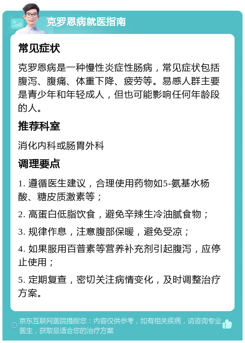 克罗恩病就医指南 常见症状 克罗恩病是一种慢性炎症性肠病，常见症状包括腹泻、腹痛、体重下降、疲劳等。易感人群主要是青少年和年轻成人，但也可能影响任何年龄段的人。 推荐科室 消化内科或肠胃外科 调理要点 1. 遵循医生建议，合理使用药物如5-氨基水杨酸、糖皮质激素等； 2. 高蛋白低脂饮食，避免辛辣生冷油腻食物； 3. 规律作息，注意腹部保暖，避免受凉； 4. 如果服用百普素等营养补充剂引起腹泻，应停止使用； 5. 定期复查，密切关注病情变化，及时调整治疗方案。