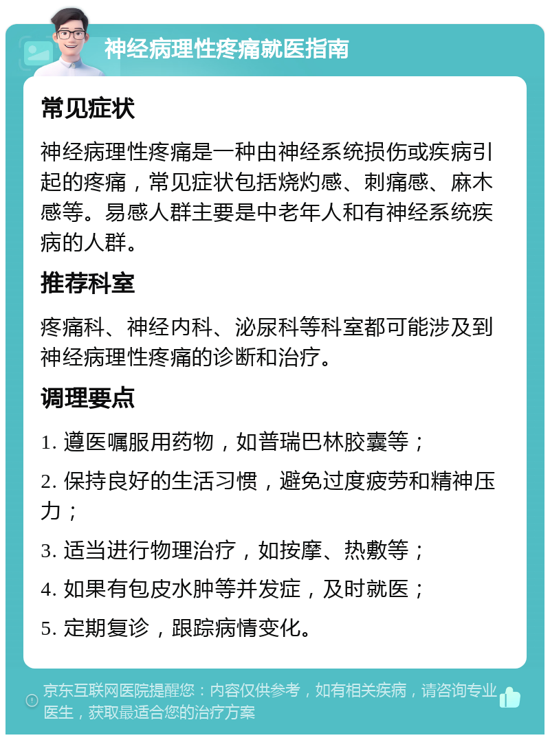 神经病理性疼痛就医指南 常见症状 神经病理性疼痛是一种由神经系统损伤或疾病引起的疼痛，常见症状包括烧灼感、刺痛感、麻木感等。易感人群主要是中老年人和有神经系统疾病的人群。 推荐科室 疼痛科、神经内科、泌尿科等科室都可能涉及到神经病理性疼痛的诊断和治疗。 调理要点 1. 遵医嘱服用药物，如普瑞巴林胶囊等； 2. 保持良好的生活习惯，避免过度疲劳和精神压力； 3. 适当进行物理治疗，如按摩、热敷等； 4. 如果有包皮水肿等并发症，及时就医； 5. 定期复诊，跟踪病情变化。