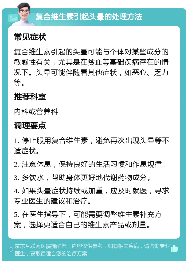 复合维生素引起头晕的处理方法 常见症状 复合维生素引起的头晕可能与个体对某些成分的敏感性有关，尤其是在贫血等基础疾病存在的情况下。头晕可能伴随着其他症状，如恶心、乏力等。 推荐科室 内科或营养科 调理要点 1. 停止服用复合维生素，避免再次出现头晕等不适症状。 2. 注意休息，保持良好的生活习惯和作息规律。 3. 多饮水，帮助身体更好地代谢药物成分。 4. 如果头晕症状持续或加重，应及时就医，寻求专业医生的建议和治疗。 5. 在医生指导下，可能需要调整维生素补充方案，选择更适合自己的维生素产品或剂量。