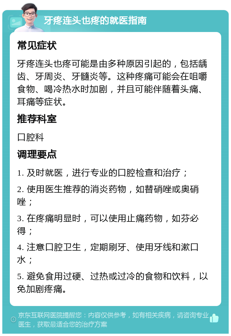 牙疼连头也疼的就医指南 常见症状 牙疼连头也疼可能是由多种原因引起的，包括龋齿、牙周炎、牙髓炎等。这种疼痛可能会在咀嚼食物、喝冷热水时加剧，并且可能伴随着头痛、耳痛等症状。 推荐科室 口腔科 调理要点 1. 及时就医，进行专业的口腔检查和治疗； 2. 使用医生推荐的消炎药物，如替硝唑或奥硝唑； 3. 在疼痛明显时，可以使用止痛药物，如芬必得； 4. 注意口腔卫生，定期刷牙、使用牙线和漱口水； 5. 避免食用过硬、过热或过冷的食物和饮料，以免加剧疼痛。