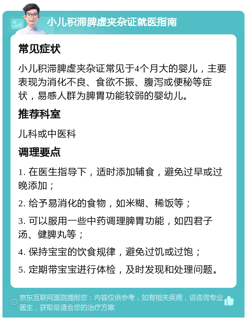 小儿积滞脾虚夹杂证就医指南 常见症状 小儿积滞脾虚夹杂证常见于4个月大的婴儿，主要表现为消化不良、食欲不振、腹泻或便秘等症状，易感人群为脾胃功能较弱的婴幼儿。 推荐科室 儿科或中医科 调理要点 1. 在医生指导下，适时添加辅食，避免过早或过晚添加； 2. 给予易消化的食物，如米糊、稀饭等； 3. 可以服用一些中药调理脾胃功能，如四君子汤、健脾丸等； 4. 保持宝宝的饮食规律，避免过饥或过饱； 5. 定期带宝宝进行体检，及时发现和处理问题。