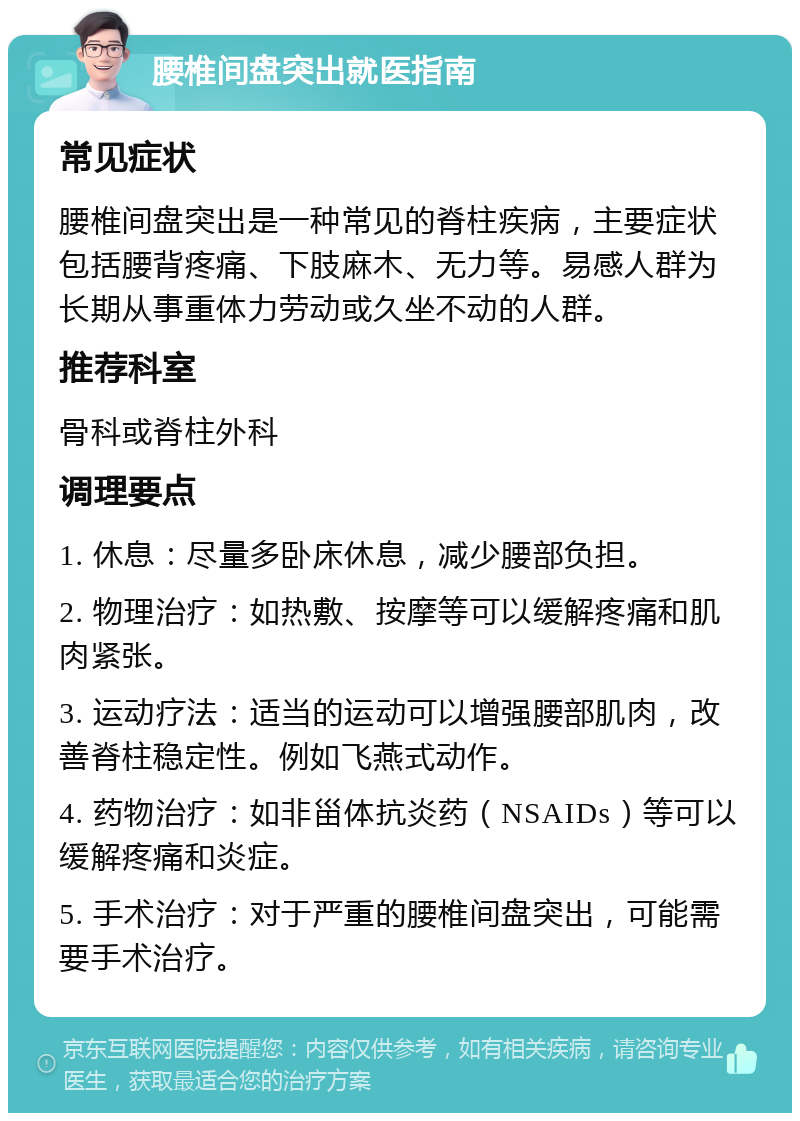 腰椎间盘突出就医指南 常见症状 腰椎间盘突出是一种常见的脊柱疾病，主要症状包括腰背疼痛、下肢麻木、无力等。易感人群为长期从事重体力劳动或久坐不动的人群。 推荐科室 骨科或脊柱外科 调理要点 1. 休息：尽量多卧床休息，减少腰部负担。 2. 物理治疗：如热敷、按摩等可以缓解疼痛和肌肉紧张。 3. 运动疗法：适当的运动可以增强腰部肌肉，改善脊柱稳定性。例如飞燕式动作。 4. 药物治疗：如非甾体抗炎药（NSAIDs）等可以缓解疼痛和炎症。 5. 手术治疗：对于严重的腰椎间盘突出，可能需要手术治疗。