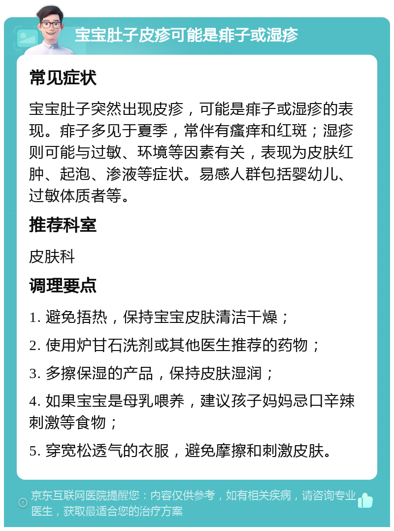 宝宝肚子皮疹可能是痱子或湿疹 常见症状 宝宝肚子突然出现皮疹，可能是痱子或湿疹的表现。痱子多见于夏季，常伴有瘙痒和红斑；湿疹则可能与过敏、环境等因素有关，表现为皮肤红肿、起泡、渗液等症状。易感人群包括婴幼儿、过敏体质者等。 推荐科室 皮肤科 调理要点 1. 避免捂热，保持宝宝皮肤清洁干燥； 2. 使用炉甘石洗剂或其他医生推荐的药物； 3. 多擦保湿的产品，保持皮肤湿润； 4. 如果宝宝是母乳喂养，建议孩子妈妈忌口辛辣刺激等食物； 5. 穿宽松透气的衣服，避免摩擦和刺激皮肤。