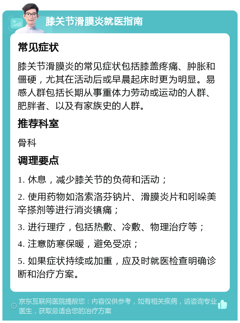 膝关节滑膜炎就医指南 常见症状 膝关节滑膜炎的常见症状包括膝盖疼痛、肿胀和僵硬，尤其在活动后或早晨起床时更为明显。易感人群包括长期从事重体力劳动或运动的人群、肥胖者、以及有家族史的人群。 推荐科室 骨科 调理要点 1. 休息，减少膝关节的负荷和活动； 2. 使用药物如洛索洛芬钠片、滑膜炎片和吲哚美辛搽剂等进行消炎镇痛； 3. 进行理疗，包括热敷、冷敷、物理治疗等； 4. 注意防寒保暖，避免受凉； 5. 如果症状持续或加重，应及时就医检查明确诊断和治疗方案。