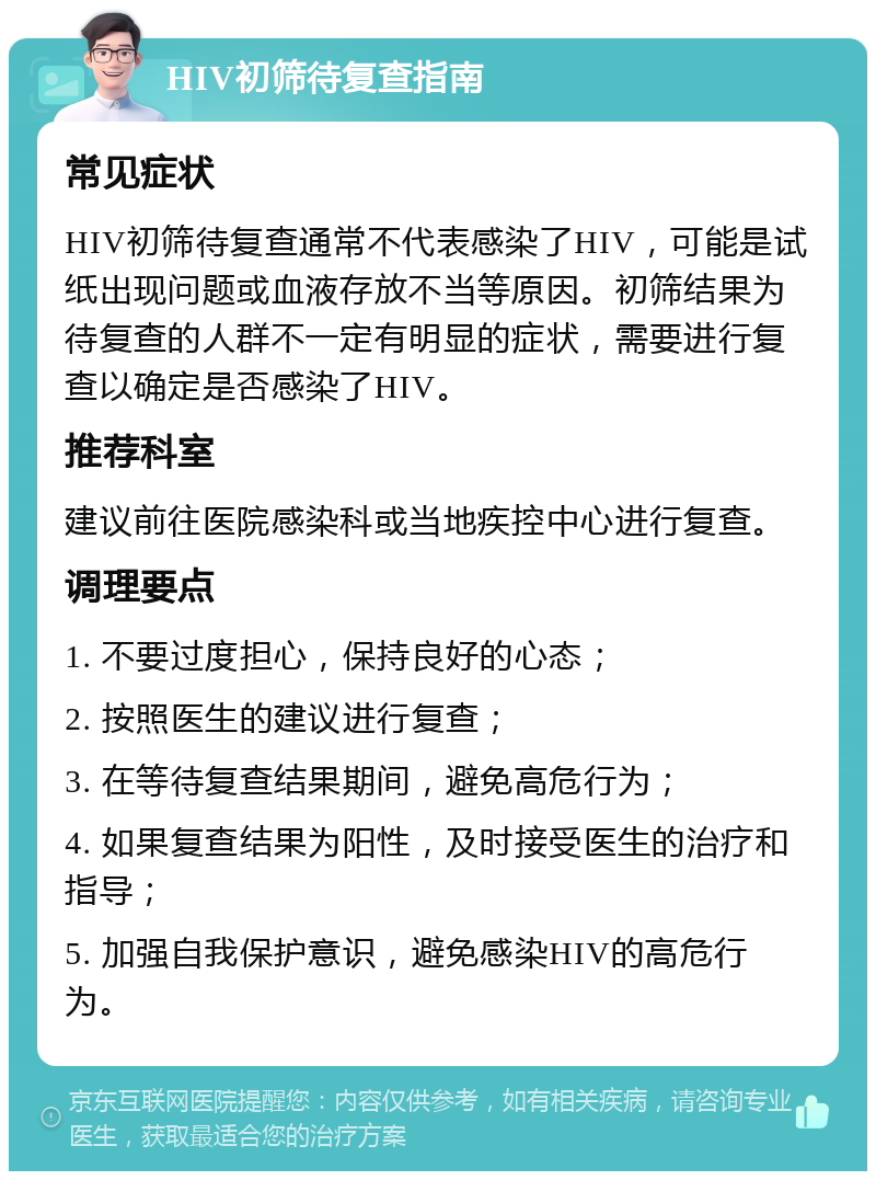 HIV初筛待复查指南 常见症状 HIV初筛待复查通常不代表感染了HIV，可能是试纸出现问题或血液存放不当等原因。初筛结果为待复查的人群不一定有明显的症状，需要进行复查以确定是否感染了HIV。 推荐科室 建议前往医院感染科或当地疾控中心进行复查。 调理要点 1. 不要过度担心，保持良好的心态； 2. 按照医生的建议进行复查； 3. 在等待复查结果期间，避免高危行为； 4. 如果复查结果为阳性，及时接受医生的治疗和指导； 5. 加强自我保护意识，避免感染HIV的高危行为。