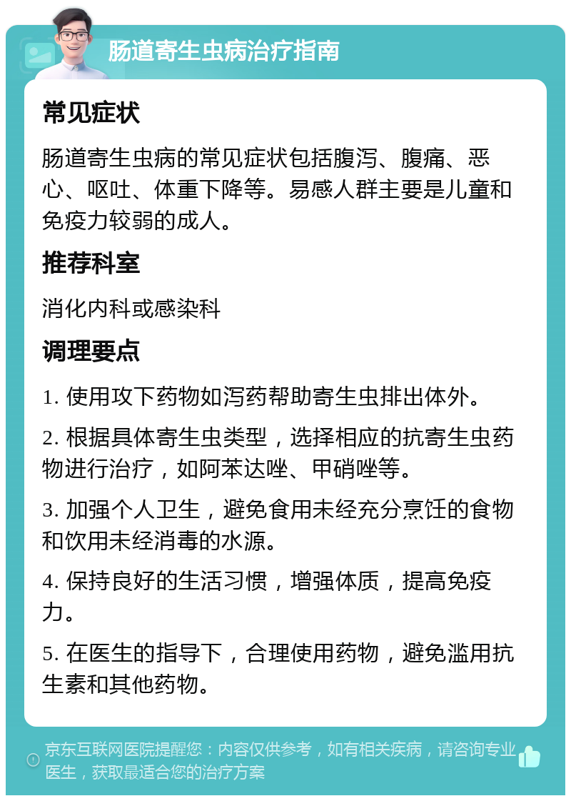 肠道寄生虫病治疗指南 常见症状 肠道寄生虫病的常见症状包括腹泻、腹痛、恶心、呕吐、体重下降等。易感人群主要是儿童和免疫力较弱的成人。 推荐科室 消化内科或感染科 调理要点 1. 使用攻下药物如泻药帮助寄生虫排出体外。 2. 根据具体寄生虫类型，选择相应的抗寄生虫药物进行治疗，如阿苯达唑、甲硝唑等。 3. 加强个人卫生，避免食用未经充分烹饪的食物和饮用未经消毒的水源。 4. 保持良好的生活习惯，增强体质，提高免疫力。 5. 在医生的指导下，合理使用药物，避免滥用抗生素和其他药物。