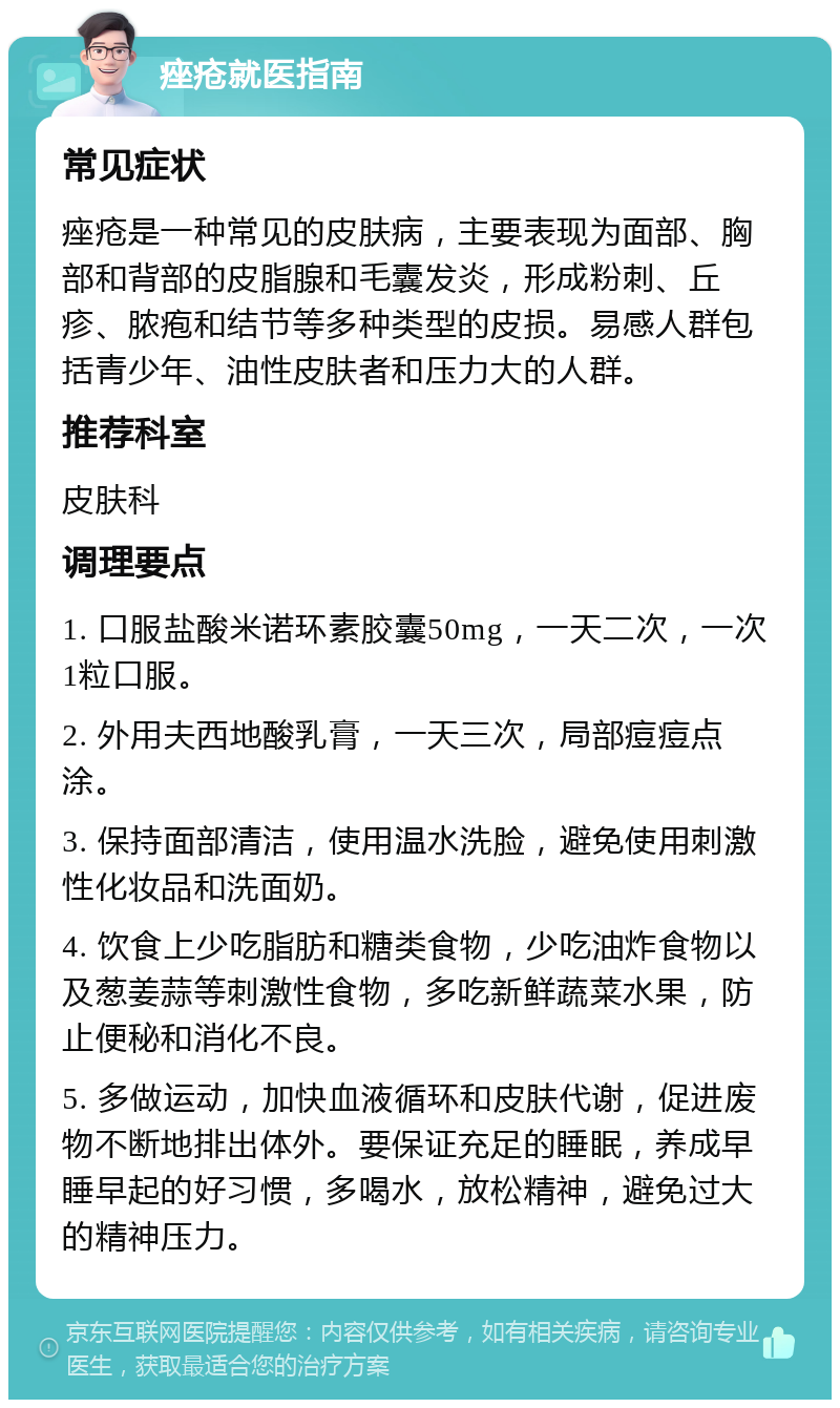 痤疮就医指南 常见症状 痤疮是一种常见的皮肤病，主要表现为面部、胸部和背部的皮脂腺和毛囊发炎，形成粉刺、丘疹、脓疱和结节等多种类型的皮损。易感人群包括青少年、油性皮肤者和压力大的人群。 推荐科室 皮肤科 调理要点 1. 口服盐酸米诺环素胶囊50mg，一天二次，一次1粒口服。 2. 外用夫西地酸乳膏，一天三次，局部痘痘点涂。 3. 保持面部清洁，使用温水洗脸，避免使用刺激性化妆品和洗面奶。 4. 饮食上少吃脂肪和糖类食物，少吃油炸食物以及葱姜蒜等刺激性食物，多吃新鲜蔬菜水果，防止便秘和消化不良。 5. 多做运动，加快血液循环和皮肤代谢，促进废物不断地排出体外。要保证充足的睡眠，养成早睡早起的好习惯，多喝水，放松精神，避免过大的精神压力。