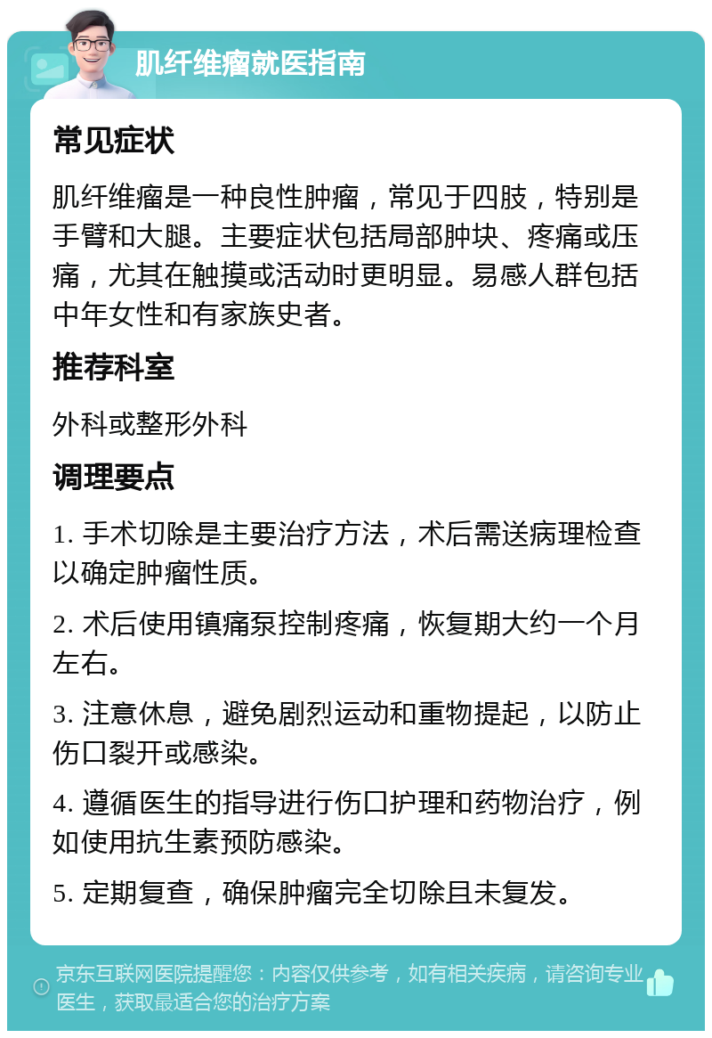 肌纤维瘤就医指南 常见症状 肌纤维瘤是一种良性肿瘤，常见于四肢，特别是手臂和大腿。主要症状包括局部肿块、疼痛或压痛，尤其在触摸或活动时更明显。易感人群包括中年女性和有家族史者。 推荐科室 外科或整形外科 调理要点 1. 手术切除是主要治疗方法，术后需送病理检查以确定肿瘤性质。 2. 术后使用镇痛泵控制疼痛，恢复期大约一个月左右。 3. 注意休息，避免剧烈运动和重物提起，以防止伤口裂开或感染。 4. 遵循医生的指导进行伤口护理和药物治疗，例如使用抗生素预防感染。 5. 定期复查，确保肿瘤完全切除且未复发。