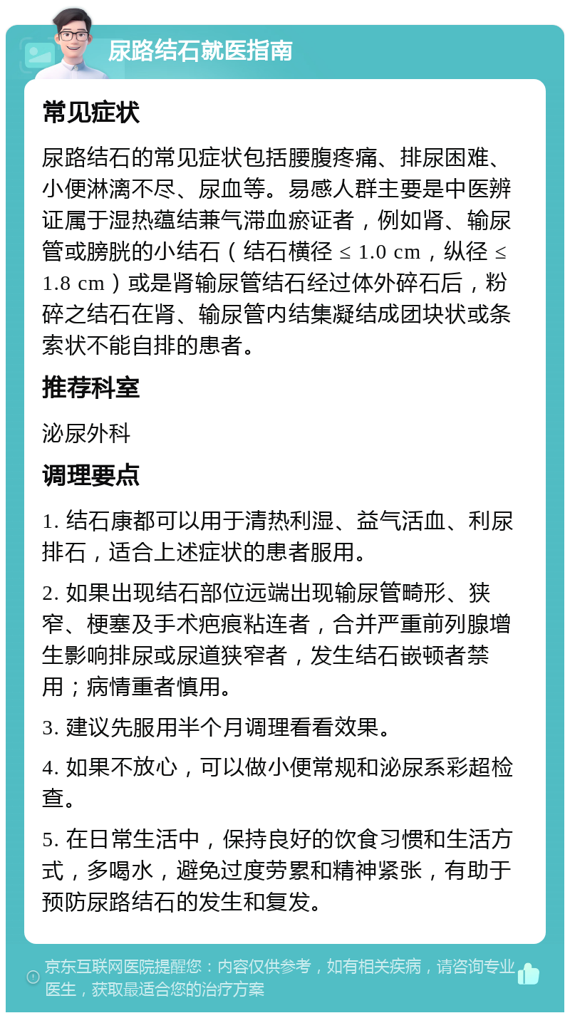 尿路结石就医指南 常见症状 尿路结石的常见症状包括腰腹疼痛、排尿困难、小便淋漓不尽、尿血等。易感人群主要是中医辨证属于湿热蕴结兼气滞血瘀证者，例如肾、输尿管或膀胱的小结石（结石横径 ≤ 1.0 cm，纵径 ≤ 1.8 cm）或是肾输尿管结石经过体外碎石后，粉碎之结石在肾、输尿管内结集凝结成团块状或条索状不能自排的患者。 推荐科室 泌尿外科 调理要点 1. 结石康都可以用于清热利湿、益气活血、利尿排石，适合上述症状的患者服用。 2. 如果出现结石部位远端出现输尿管畸形、狭窄、梗塞及手术疤痕粘连者，合并严重前列腺增生影响排尿或尿道狭窄者，发生结石嵌顿者禁用；病情重者慎用。 3. 建议先服用半个月调理看看效果。 4. 如果不放心，可以做小便常规和泌尿系彩超检查。 5. 在日常生活中，保持良好的饮食习惯和生活方式，多喝水，避免过度劳累和精神紧张，有助于预防尿路结石的发生和复发。