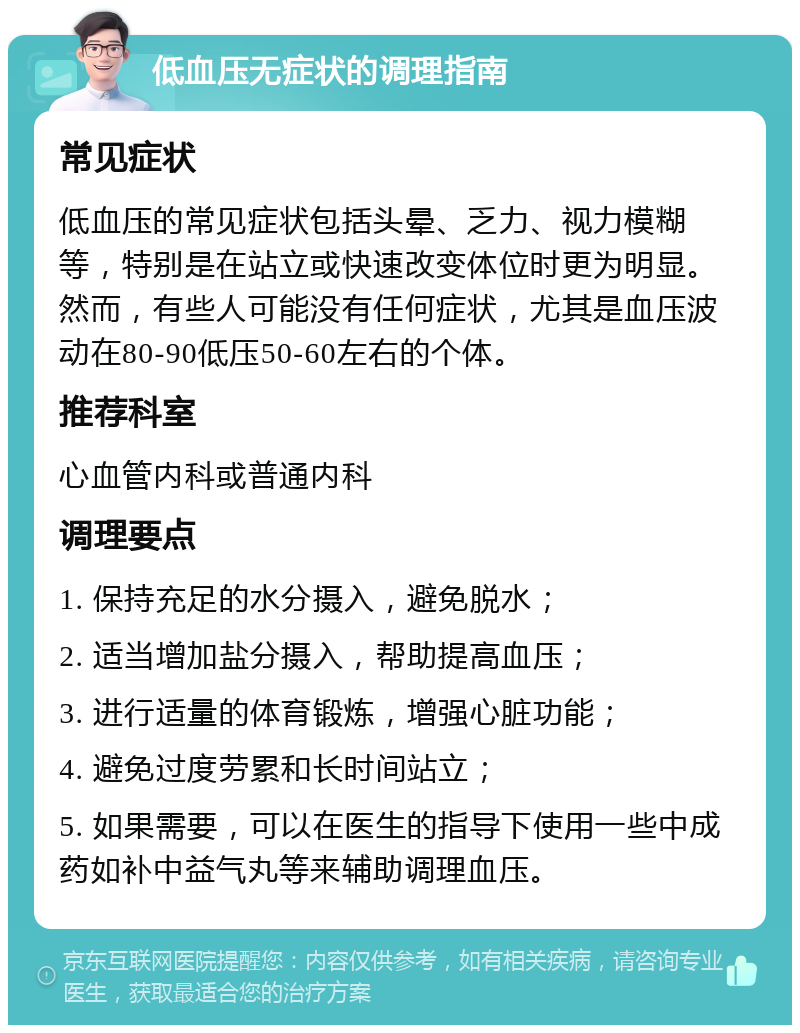 低血压无症状的调理指南 常见症状 低血压的常见症状包括头晕、乏力、视力模糊等，特别是在站立或快速改变体位时更为明显。然而，有些人可能没有任何症状，尤其是血压波动在80-90低压50-60左右的个体。 推荐科室 心血管内科或普通内科 调理要点 1. 保持充足的水分摄入，避免脱水； 2. 适当增加盐分摄入，帮助提高血压； 3. 进行适量的体育锻炼，增强心脏功能； 4. 避免过度劳累和长时间站立； 5. 如果需要，可以在医生的指导下使用一些中成药如补中益气丸等来辅助调理血压。