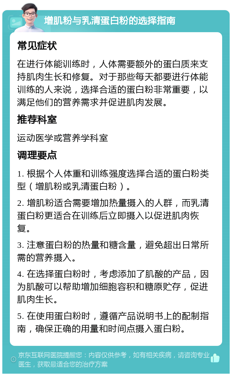 增肌粉与乳清蛋白粉的选择指南 常见症状 在进行体能训练时，人体需要额外的蛋白质来支持肌肉生长和修复。对于那些每天都要进行体能训练的人来说，选择合适的蛋白粉非常重要，以满足他们的营养需求并促进肌肉发展。 推荐科室 运动医学或营养学科室 调理要点 1. 根据个人体重和训练强度选择合适的蛋白粉类型（增肌粉或乳清蛋白粉）。 2. 增肌粉适合需要增加热量摄入的人群，而乳清蛋白粉更适合在训练后立即摄入以促进肌肉恢复。 3. 注意蛋白粉的热量和糖含量，避免超出日常所需的营养摄入。 4. 在选择蛋白粉时，考虑添加了肌酸的产品，因为肌酸可以帮助增加细胞容积和糖原贮存，促进肌肉生长。 5. 在使用蛋白粉时，遵循产品说明书上的配制指南，确保正确的用量和时间点摄入蛋白粉。