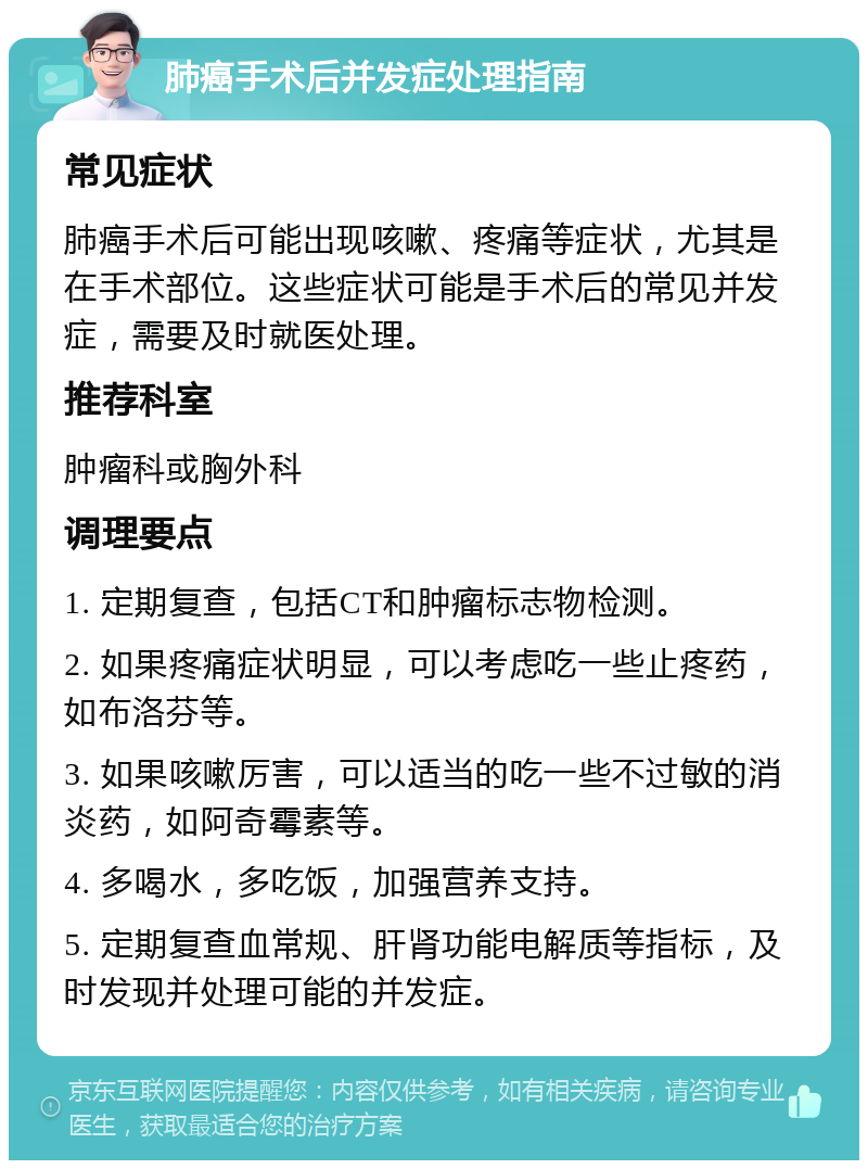 肺癌手术后并发症处理指南 常见症状 肺癌手术后可能出现咳嗽、疼痛等症状，尤其是在手术部位。这些症状可能是手术后的常见并发症，需要及时就医处理。 推荐科室 肿瘤科或胸外科 调理要点 1. 定期复查，包括CT和肿瘤标志物检测。 2. 如果疼痛症状明显，可以考虑吃一些止疼药，如布洛芬等。 3. 如果咳嗽厉害，可以适当的吃一些不过敏的消炎药，如阿奇霉素等。 4. 多喝水，多吃饭，加强营养支持。 5. 定期复查血常规、肝肾功能电解质等指标，及时发现并处理可能的并发症。