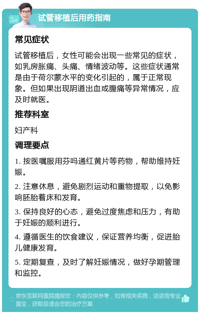 试管移植后用药指南 常见症状 试管移植后，女性可能会出现一些常见的症状，如乳房胀痛、头痛、情绪波动等。这些症状通常是由于荷尔蒙水平的变化引起的，属于正常现象。但如果出现阴道出血或腹痛等异常情况，应及时就医。 推荐科室 妇产科 调理要点 1. 按医嘱服用芬吗通红黄片等药物，帮助维持妊娠。 2. 注意休息，避免剧烈运动和重物提取，以免影响胚胎着床和发育。 3. 保持良好的心态，避免过度焦虑和压力，有助于妊娠的顺利进行。 4. 遵循医生的饮食建议，保证营养均衡，促进胎儿健康发育。 5. 定期复查，及时了解妊娠情况，做好孕期管理和监控。