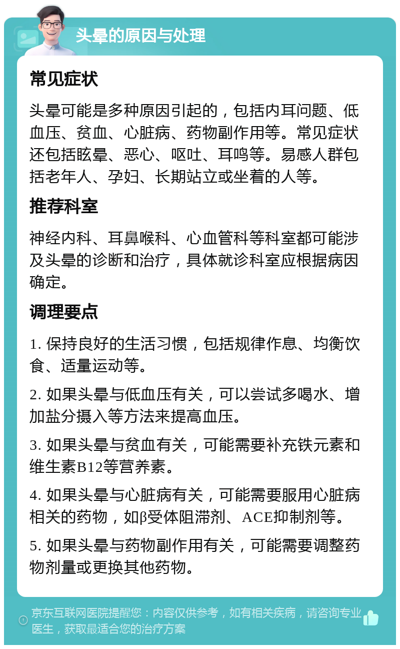 头晕的原因与处理 常见症状 头晕可能是多种原因引起的，包括内耳问题、低血压、贫血、心脏病、药物副作用等。常见症状还包括眩晕、恶心、呕吐、耳鸣等。易感人群包括老年人、孕妇、长期站立或坐着的人等。 推荐科室 神经内科、耳鼻喉科、心血管科等科室都可能涉及头晕的诊断和治疗，具体就诊科室应根据病因确定。 调理要点 1. 保持良好的生活习惯，包括规律作息、均衡饮食、适量运动等。 2. 如果头晕与低血压有关，可以尝试多喝水、增加盐分摄入等方法来提高血压。 3. 如果头晕与贫血有关，可能需要补充铁元素和维生素B12等营养素。 4. 如果头晕与心脏病有关，可能需要服用心脏病相关的药物，如β受体阻滞剂、ACE抑制剂等。 5. 如果头晕与药物副作用有关，可能需要调整药物剂量或更换其他药物。