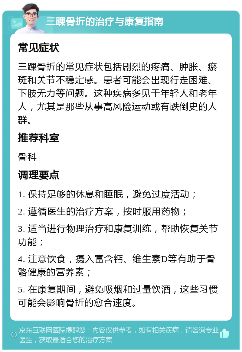 三踝骨折的治疗与康复指南 常见症状 三踝骨折的常见症状包括剧烈的疼痛、肿胀、瘀斑和关节不稳定感。患者可能会出现行走困难、下肢无力等问题。这种疾病多见于年轻人和老年人，尤其是那些从事高风险运动或有跌倒史的人群。 推荐科室 骨科 调理要点 1. 保持足够的休息和睡眠，避免过度活动； 2. 遵循医生的治疗方案，按时服用药物； 3. 适当进行物理治疗和康复训练，帮助恢复关节功能； 4. 注意饮食，摄入富含钙、维生素D等有助于骨骼健康的营养素； 5. 在康复期间，避免吸烟和过量饮酒，这些习惯可能会影响骨折的愈合速度。