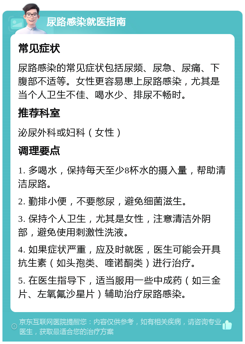 尿路感染就医指南 常见症状 尿路感染的常见症状包括尿频、尿急、尿痛、下腹部不适等。女性更容易患上尿路感染，尤其是当个人卫生不佳、喝水少、排尿不畅时。 推荐科室 泌尿外科或妇科（女性） 调理要点 1. 多喝水，保持每天至少8杯水的摄入量，帮助清洁尿路。 2. 勤排小便，不要憋尿，避免细菌滋生。 3. 保持个人卫生，尤其是女性，注意清洁外阴部，避免使用刺激性洗液。 4. 如果症状严重，应及时就医，医生可能会开具抗生素（如头孢类、喹诺酮类）进行治疗。 5. 在医生指导下，适当服用一些中成药（如三金片、左氧氟沙星片）辅助治疗尿路感染。