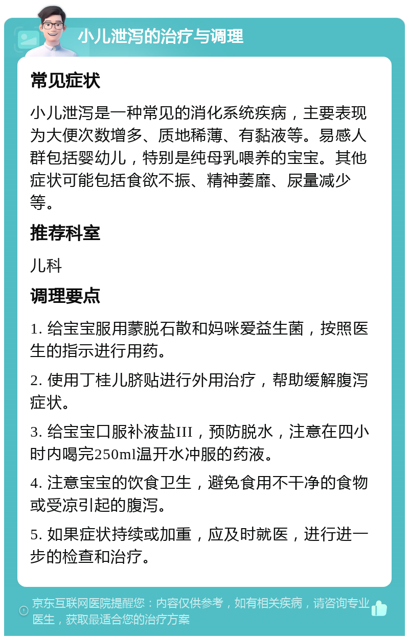 小儿泄泻的治疗与调理 常见症状 小儿泄泻是一种常见的消化系统疾病，主要表现为大便次数增多、质地稀薄、有黏液等。易感人群包括婴幼儿，特别是纯母乳喂养的宝宝。其他症状可能包括食欲不振、精神萎靡、尿量减少等。 推荐科室 儿科 调理要点 1. 给宝宝服用蒙脱石散和妈咪爱益生菌，按照医生的指示进行用药。 2. 使用丁桂儿脐贴进行外用治疗，帮助缓解腹泻症状。 3. 给宝宝口服补液盐III，预防脱水，注意在四小时内喝完250ml温开水冲服的药液。 4. 注意宝宝的饮食卫生，避免食用不干净的食物或受凉引起的腹泻。 5. 如果症状持续或加重，应及时就医，进行进一步的检查和治疗。