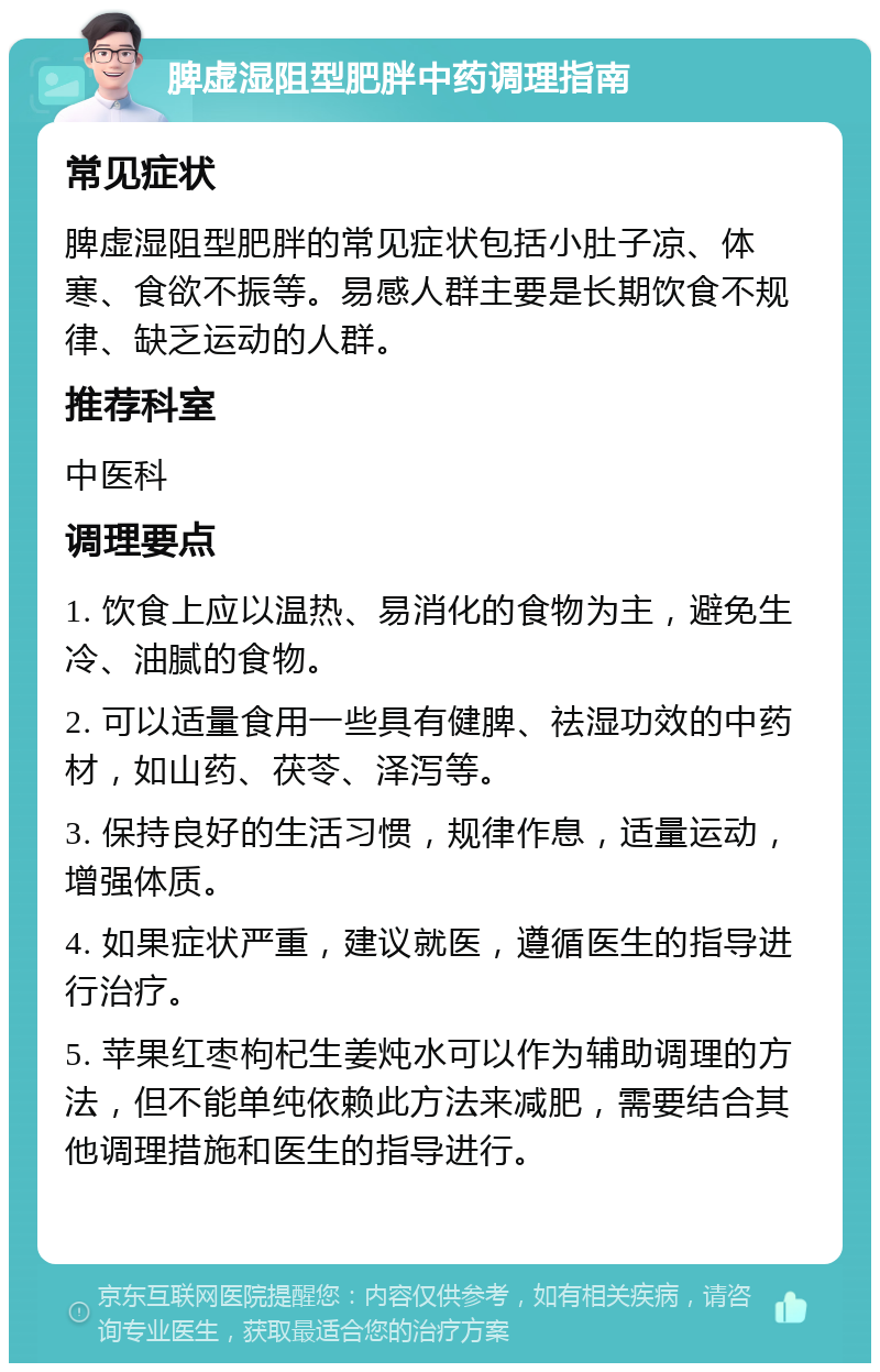 脾虚湿阻型肥胖中药调理指南 常见症状 脾虚湿阻型肥胖的常见症状包括小肚子凉、体寒、食欲不振等。易感人群主要是长期饮食不规律、缺乏运动的人群。 推荐科室 中医科 调理要点 1. 饮食上应以温热、易消化的食物为主，避免生冷、油腻的食物。 2. 可以适量食用一些具有健脾、祛湿功效的中药材，如山药、茯苓、泽泻等。 3. 保持良好的生活习惯，规律作息，适量运动，增强体质。 4. 如果症状严重，建议就医，遵循医生的指导进行治疗。 5. 苹果红枣枸杞生姜炖水可以作为辅助调理的方法，但不能单纯依赖此方法来减肥，需要结合其他调理措施和医生的指导进行。