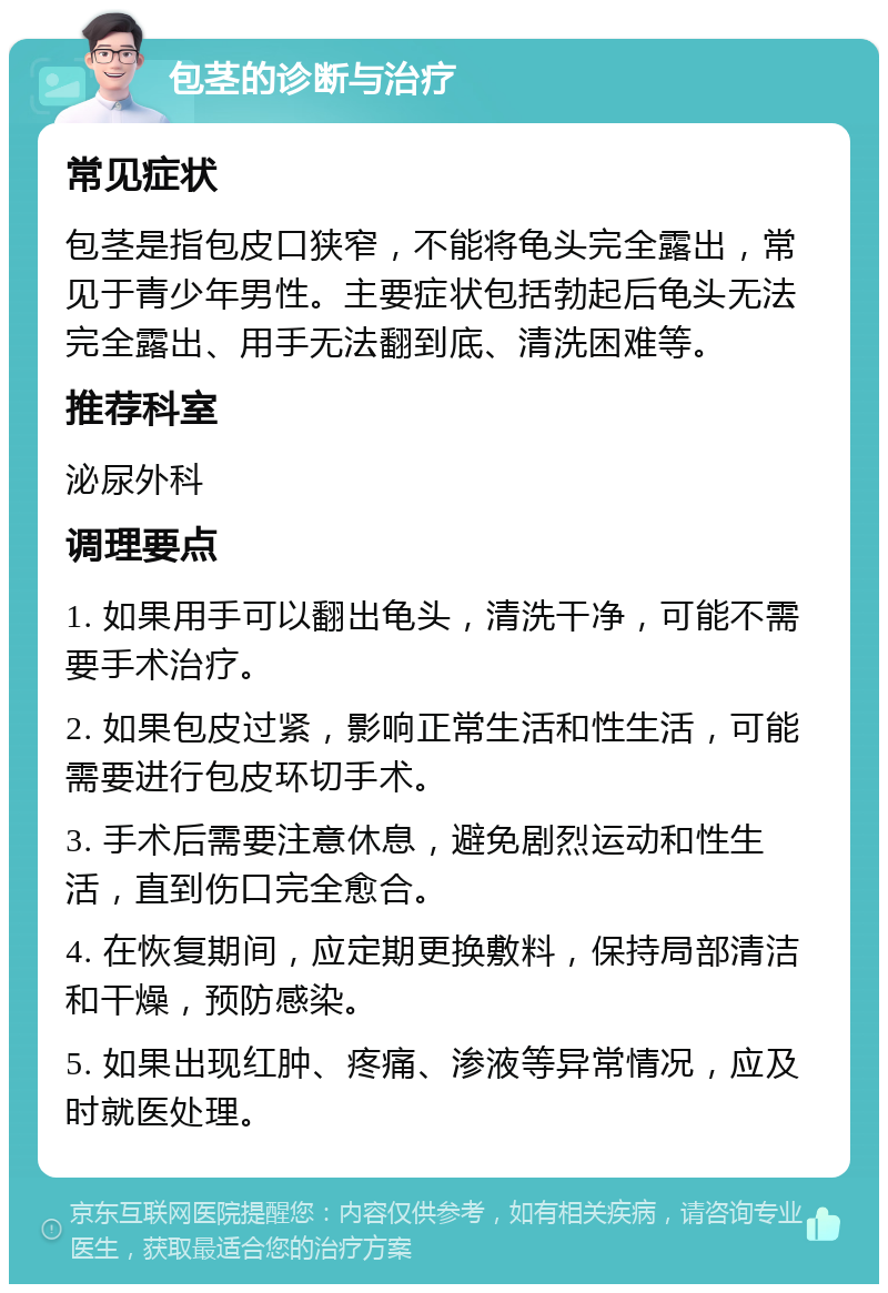 包茎的诊断与治疗 常见症状 包茎是指包皮口狭窄，不能将龟头完全露出，常见于青少年男性。主要症状包括勃起后龟头无法完全露出、用手无法翻到底、清洗困难等。 推荐科室 泌尿外科 调理要点 1. 如果用手可以翻出龟头，清洗干净，可能不需要手术治疗。 2. 如果包皮过紧，影响正常生活和性生活，可能需要进行包皮环切手术。 3. 手术后需要注意休息，避免剧烈运动和性生活，直到伤口完全愈合。 4. 在恢复期间，应定期更换敷料，保持局部清洁和干燥，预防感染。 5. 如果出现红肿、疼痛、渗液等异常情况，应及时就医处理。