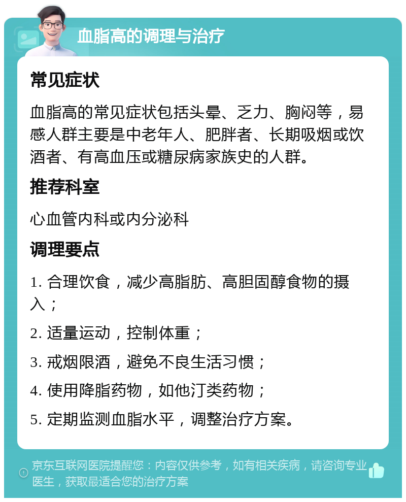 血脂高的调理与治疗 常见症状 血脂高的常见症状包括头晕、乏力、胸闷等，易感人群主要是中老年人、肥胖者、长期吸烟或饮酒者、有高血压或糖尿病家族史的人群。 推荐科室 心血管内科或内分泌科 调理要点 1. 合理饮食，减少高脂肪、高胆固醇食物的摄入； 2. 适量运动，控制体重； 3. 戒烟限酒，避免不良生活习惯； 4. 使用降脂药物，如他汀类药物； 5. 定期监测血脂水平，调整治疗方案。