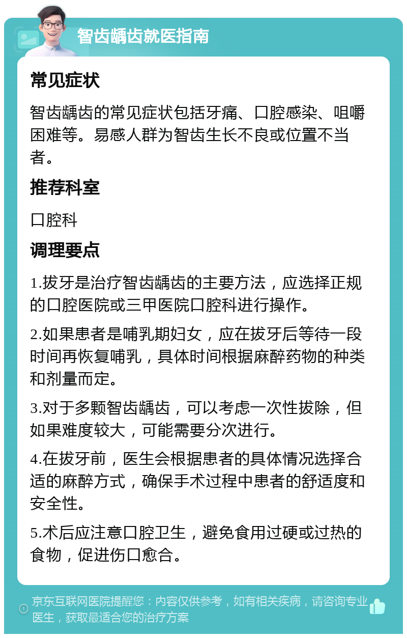 智齿龋齿就医指南 常见症状 智齿龋齿的常见症状包括牙痛、口腔感染、咀嚼困难等。易感人群为智齿生长不良或位置不当者。 推荐科室 口腔科 调理要点 1.拔牙是治疗智齿龋齿的主要方法，应选择正规的口腔医院或三甲医院口腔科进行操作。 2.如果患者是哺乳期妇女，应在拔牙后等待一段时间再恢复哺乳，具体时间根据麻醉药物的种类和剂量而定。 3.对于多颗智齿龋齿，可以考虑一次性拔除，但如果难度较大，可能需要分次进行。 4.在拔牙前，医生会根据患者的具体情况选择合适的麻醉方式，确保手术过程中患者的舒适度和安全性。 5.术后应注意口腔卫生，避免食用过硬或过热的食物，促进伤口愈合。