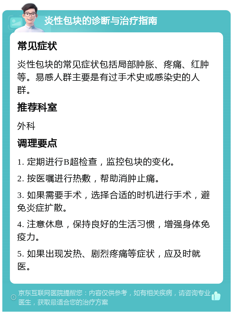 炎性包块的诊断与治疗指南 常见症状 炎性包块的常见症状包括局部肿胀、疼痛、红肿等。易感人群主要是有过手术史或感染史的人群。 推荐科室 外科 调理要点 1. 定期进行B超检查，监控包块的变化。 2. 按医嘱进行热敷，帮助消肿止痛。 3. 如果需要手术，选择合适的时机进行手术，避免炎症扩散。 4. 注意休息，保持良好的生活习惯，增强身体免疫力。 5. 如果出现发热、剧烈疼痛等症状，应及时就医。