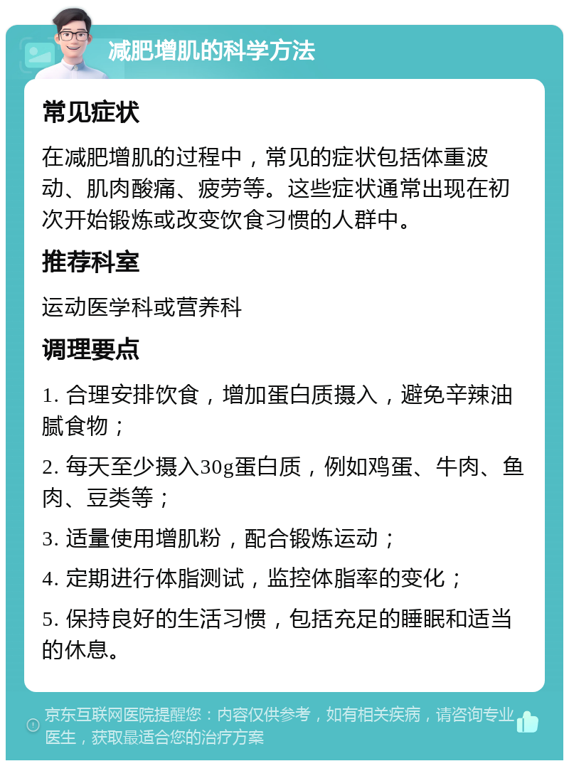 减肥增肌的科学方法 常见症状 在减肥增肌的过程中，常见的症状包括体重波动、肌肉酸痛、疲劳等。这些症状通常出现在初次开始锻炼或改变饮食习惯的人群中。 推荐科室 运动医学科或营养科 调理要点 1. 合理安排饮食，增加蛋白质摄入，避免辛辣油腻食物； 2. 每天至少摄入30g蛋白质，例如鸡蛋、牛肉、鱼肉、豆类等； 3. 适量使用增肌粉，配合锻炼运动； 4. 定期进行体脂测试，监控体脂率的变化； 5. 保持良好的生活习惯，包括充足的睡眠和适当的休息。