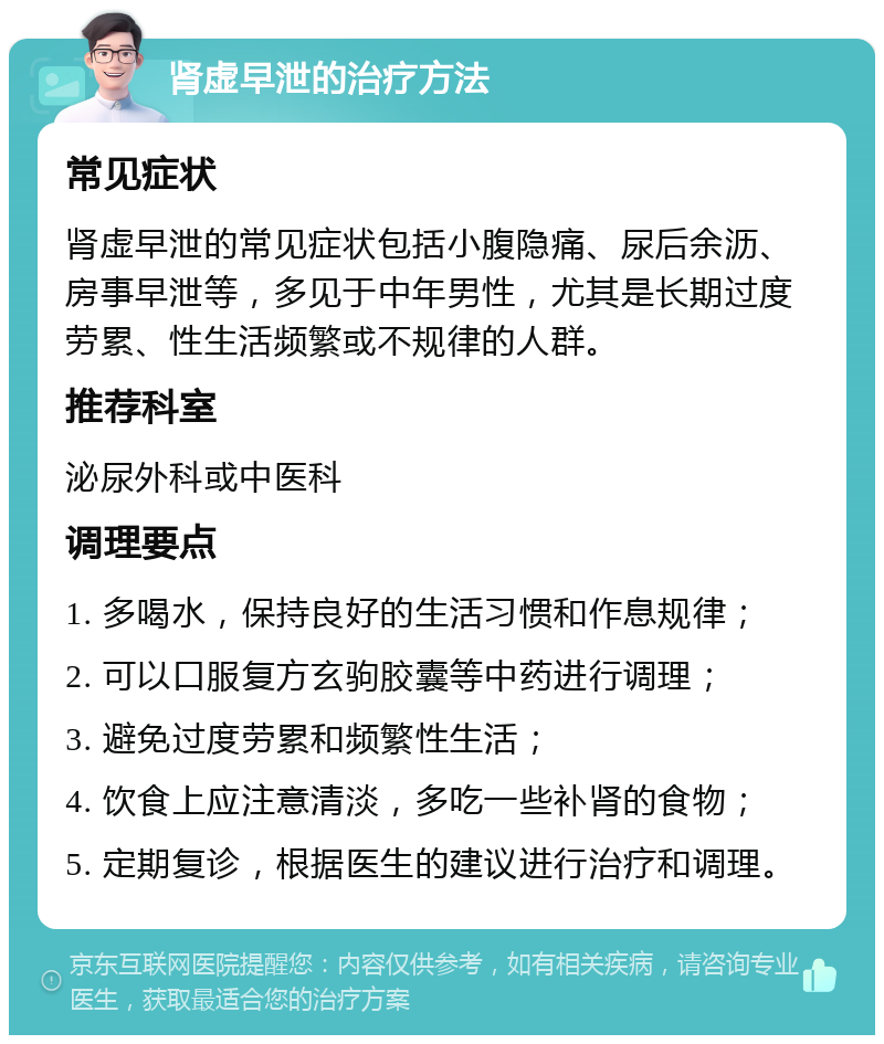 肾虚早泄的治疗方法 常见症状 肾虚早泄的常见症状包括小腹隐痛、尿后余沥、房事早泄等，多见于中年男性，尤其是长期过度劳累、性生活频繁或不规律的人群。 推荐科室 泌尿外科或中医科 调理要点 1. 多喝水，保持良好的生活习惯和作息规律； 2. 可以口服复方玄驹胶囊等中药进行调理； 3. 避免过度劳累和频繁性生活； 4. 饮食上应注意清淡，多吃一些补肾的食物； 5. 定期复诊，根据医生的建议进行治疗和调理。