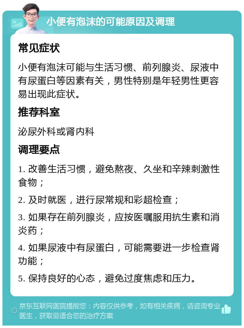 小便有泡沫的可能原因及调理 常见症状 小便有泡沫可能与生活习惯、前列腺炎、尿液中有尿蛋白等因素有关，男性特别是年轻男性更容易出现此症状。 推荐科室 泌尿外科或肾内科 调理要点 1. 改善生活习惯，避免熬夜、久坐和辛辣刺激性食物； 2. 及时就医，进行尿常规和彩超检查； 3. 如果存在前列腺炎，应按医嘱服用抗生素和消炎药； 4. 如果尿液中有尿蛋白，可能需要进一步检查肾功能； 5. 保持良好的心态，避免过度焦虑和压力。