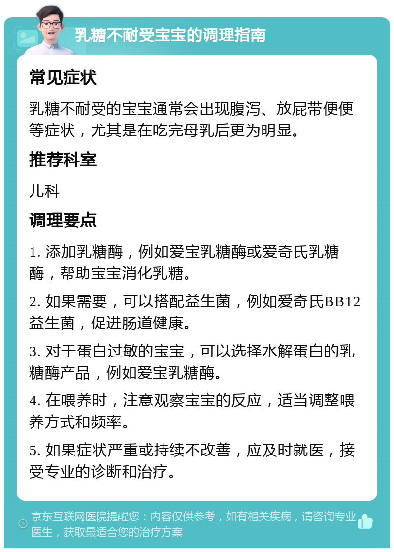 乳糖不耐受宝宝的调理指南 常见症状 乳糖不耐受的宝宝通常会出现腹泻、放屁带便便等症状，尤其是在吃完母乳后更为明显。 推荐科室 儿科 调理要点 1. 添加乳糖酶，例如爱宝乳糖酶或爱奇氏乳糖酶，帮助宝宝消化乳糖。 2. 如果需要，可以搭配益生菌，例如爱奇氏BB12益生菌，促进肠道健康。 3. 对于蛋白过敏的宝宝，可以选择水解蛋白的乳糖酶产品，例如爱宝乳糖酶。 4. 在喂养时，注意观察宝宝的反应，适当调整喂养方式和频率。 5. 如果症状严重或持续不改善，应及时就医，接受专业的诊断和治疗。