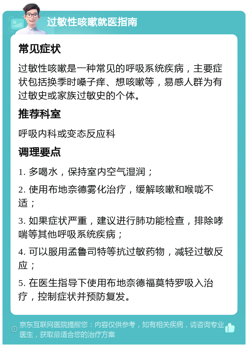 过敏性咳嗽就医指南 常见症状 过敏性咳嗽是一种常见的呼吸系统疾病，主要症状包括换季时嗓子痒、想咳嗽等，易感人群为有过敏史或家族过敏史的个体。 推荐科室 呼吸内科或变态反应科 调理要点 1. 多喝水，保持室内空气湿润； 2. 使用布地奈德雾化治疗，缓解咳嗽和喉咙不适； 3. 如果症状严重，建议进行肺功能检查，排除哮喘等其他呼吸系统疾病； 4. 可以服用孟鲁司特等抗过敏药物，减轻过敏反应； 5. 在医生指导下使用布地奈德福莫特罗吸入治疗，控制症状并预防复发。