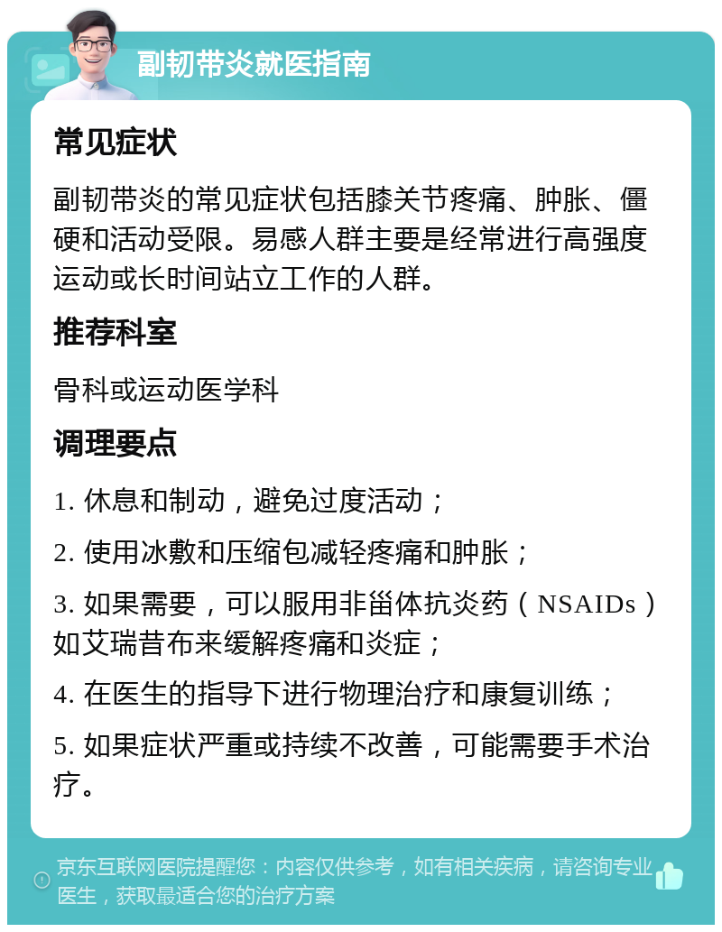 副韧带炎就医指南 常见症状 副韧带炎的常见症状包括膝关节疼痛、肿胀、僵硬和活动受限。易感人群主要是经常进行高强度运动或长时间站立工作的人群。 推荐科室 骨科或运动医学科 调理要点 1. 休息和制动，避免过度活动； 2. 使用冰敷和压缩包减轻疼痛和肿胀； 3. 如果需要，可以服用非甾体抗炎药（NSAIDs）如艾瑞昔布来缓解疼痛和炎症； 4. 在医生的指导下进行物理治疗和康复训练； 5. 如果症状严重或持续不改善，可能需要手术治疗。