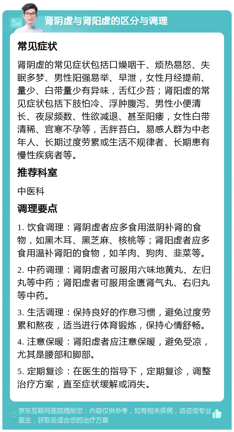 肾阴虚与肾阳虚的区分与调理 常见症状 肾阴虚的常见症状包括口燥咽干、烦热易怒、失眠多梦、男性阳强易举、早泄，女性月经提前、量少、白带量少有异味，舌红少苔；肾阳虚的常见症状包括下肢怕冷、浮肿腹泻、男性小便清长、夜尿频数、性欲减退、甚至阳痿，女性白带清稀、宫寒不孕等，舌胖苔白。易感人群为中老年人、长期过度劳累或生活不规律者、长期患有慢性疾病者等。 推荐科室 中医科 调理要点 1. 饮食调理：肾阴虚者应多食用滋阴补肾的食物，如黑木耳、黑芝麻、核桃等；肾阳虚者应多食用温补肾阳的食物，如羊肉、狗肉、韭菜等。 2. 中药调理：肾阴虚者可服用六味地黄丸、左归丸等中药；肾阳虚者可服用金匮肾气丸、右归丸等中药。 3. 生活调理：保持良好的作息习惯，避免过度劳累和熬夜，适当进行体育锻炼，保持心情舒畅。 4. 注意保暖：肾阳虚者应注意保暖，避免受凉，尤其是腰部和脚部。 5. 定期复诊：在医生的指导下，定期复诊，调整治疗方案，直至症状缓解或消失。