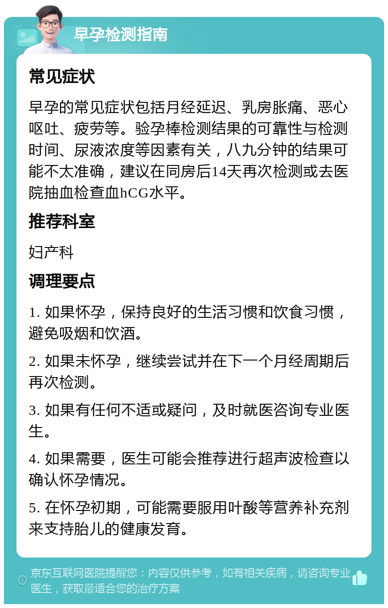 早孕检测指南 常见症状 早孕的常见症状包括月经延迟、乳房胀痛、恶心呕吐、疲劳等。验孕棒检测结果的可靠性与检测时间、尿液浓度等因素有关，八九分钟的结果可能不太准确，建议在同房后14天再次检测或去医院抽血检查血hCG水平。 推荐科室 妇产科 调理要点 1. 如果怀孕，保持良好的生活习惯和饮食习惯，避免吸烟和饮酒。 2. 如果未怀孕，继续尝试并在下一个月经周期后再次检测。 3. 如果有任何不适或疑问，及时就医咨询专业医生。 4. 如果需要，医生可能会推荐进行超声波检查以确认怀孕情况。 5. 在怀孕初期，可能需要服用叶酸等营养补充剂来支持胎儿的健康发育。