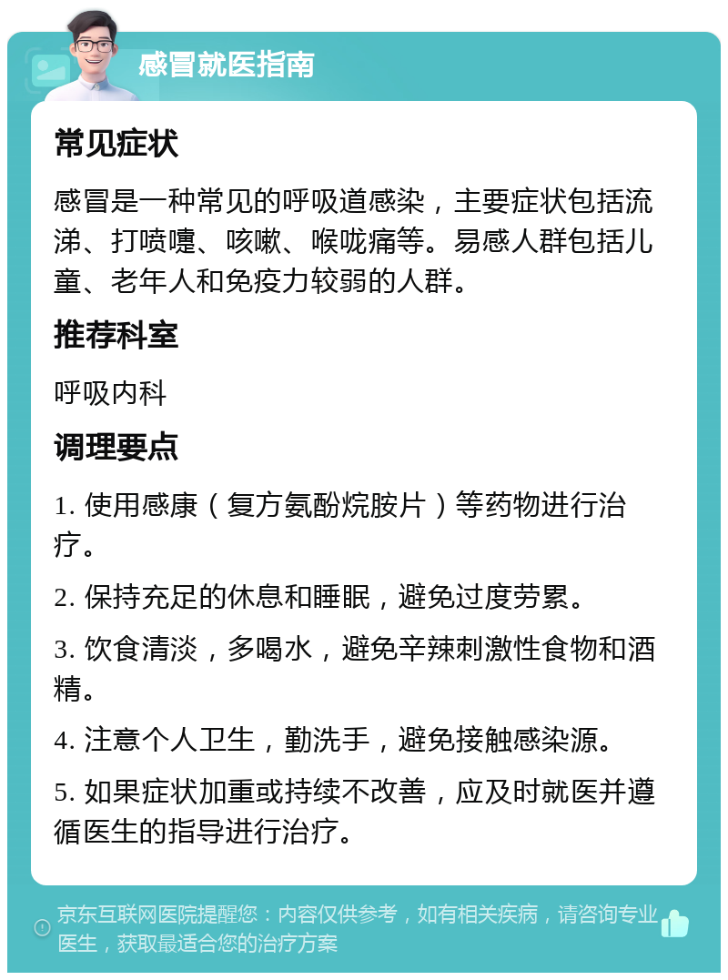 感冒就医指南 常见症状 感冒是一种常见的呼吸道感染，主要症状包括流涕、打喷嚏、咳嗽、喉咙痛等。易感人群包括儿童、老年人和免疫力较弱的人群。 推荐科室 呼吸内科 调理要点 1. 使用感康（复方氨酚烷胺片）等药物进行治疗。 2. 保持充足的休息和睡眠，避免过度劳累。 3. 饮食清淡，多喝水，避免辛辣刺激性食物和酒精。 4. 注意个人卫生，勤洗手，避免接触感染源。 5. 如果症状加重或持续不改善，应及时就医并遵循医生的指导进行治疗。