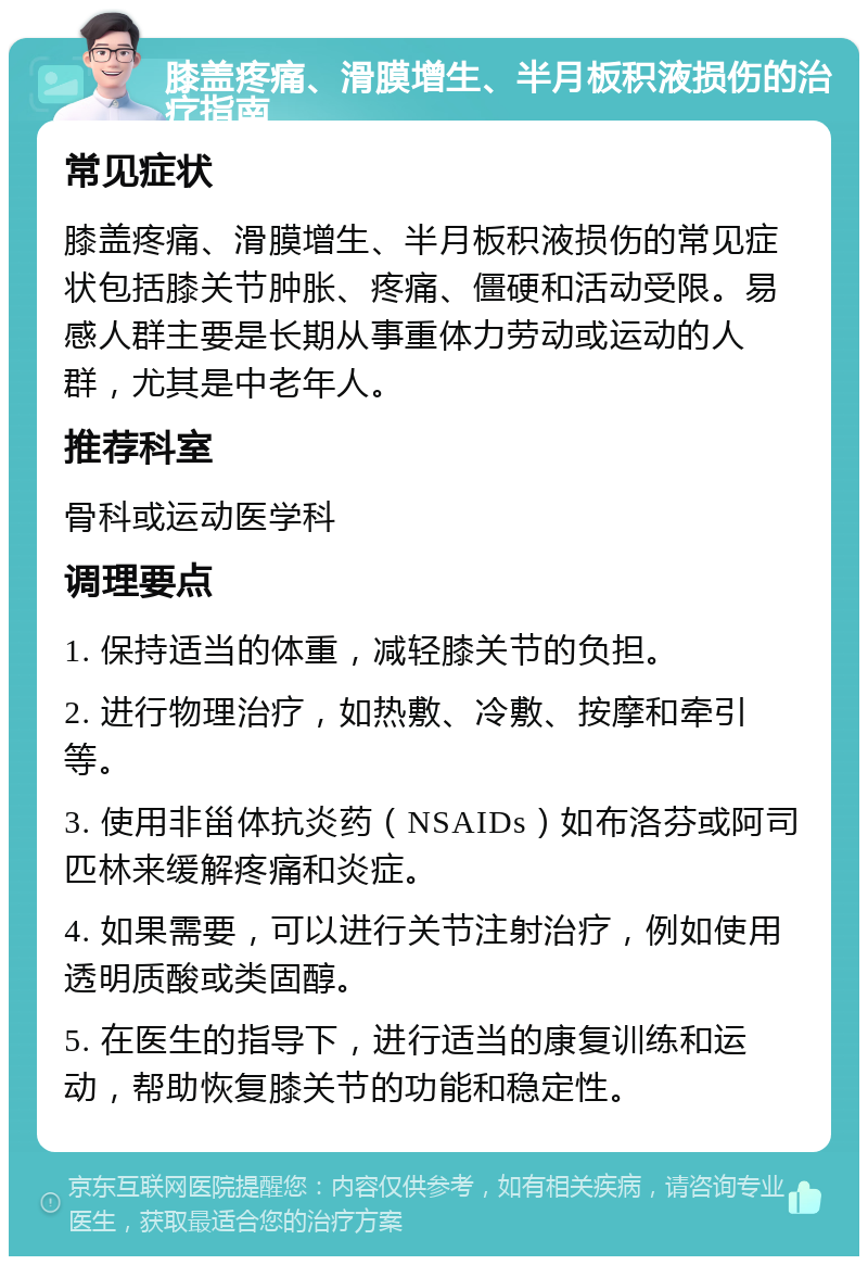 膝盖疼痛、滑膜增生、半月板积液损伤的治疗指南 常见症状 膝盖疼痛、滑膜增生、半月板积液损伤的常见症状包括膝关节肿胀、疼痛、僵硬和活动受限。易感人群主要是长期从事重体力劳动或运动的人群，尤其是中老年人。 推荐科室 骨科或运动医学科 调理要点 1. 保持适当的体重，减轻膝关节的负担。 2. 进行物理治疗，如热敷、冷敷、按摩和牵引等。 3. 使用非甾体抗炎药（NSAIDs）如布洛芬或阿司匹林来缓解疼痛和炎症。 4. 如果需要，可以进行关节注射治疗，例如使用透明质酸或类固醇。 5. 在医生的指导下，进行适当的康复训练和运动，帮助恢复膝关节的功能和稳定性。