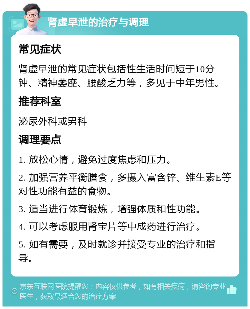 肾虚早泄的治疗与调理 常见症状 肾虚早泄的常见症状包括性生活时间短于10分钟、精神萎靡、腰酸乏力等，多见于中年男性。 推荐科室 泌尿外科或男科 调理要点 1. 放松心情，避免过度焦虑和压力。 2. 加强营养平衡膳食，多摄入富含锌、维生素E等对性功能有益的食物。 3. 适当进行体育锻炼，增强体质和性功能。 4. 可以考虑服用肾宝片等中成药进行治疗。 5. 如有需要，及时就诊并接受专业的治疗和指导。