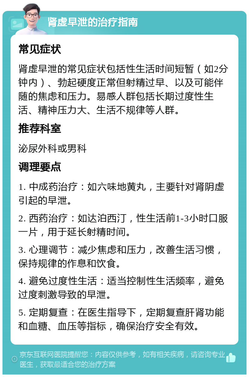 肾虚早泄的治疗指南 常见症状 肾虚早泄的常见症状包括性生活时间短暂（如2分钟内）、勃起硬度正常但射精过早、以及可能伴随的焦虑和压力。易感人群包括长期过度性生活、精神压力大、生活不规律等人群。 推荐科室 泌尿外科或男科 调理要点 1. 中成药治疗：如六味地黄丸，主要针对肾阴虚引起的早泄。 2. 西药治疗：如达泊西汀，性生活前1-3小时口服一片，用于延长射精时间。 3. 心理调节：减少焦虑和压力，改善生活习惯，保持规律的作息和饮食。 4. 避免过度性生活：适当控制性生活频率，避免过度刺激导致的早泄。 5. 定期复查：在医生指导下，定期复查肝肾功能和血糖、血压等指标，确保治疗安全有效。