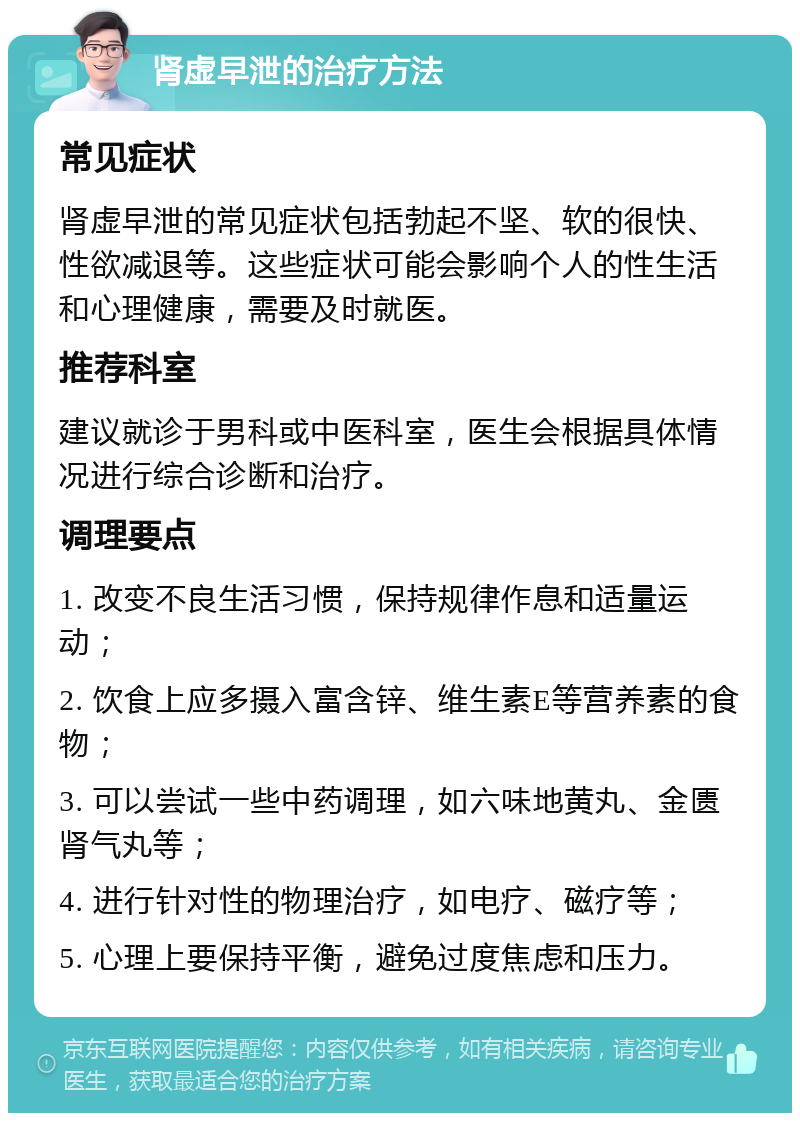 肾虚早泄的治疗方法 常见症状 肾虚早泄的常见症状包括勃起不坚、软的很快、性欲减退等。这些症状可能会影响个人的性生活和心理健康，需要及时就医。 推荐科室 建议就诊于男科或中医科室，医生会根据具体情况进行综合诊断和治疗。 调理要点 1. 改变不良生活习惯，保持规律作息和适量运动； 2. 饮食上应多摄入富含锌、维生素E等营养素的食物； 3. 可以尝试一些中药调理，如六味地黄丸、金匮肾气丸等； 4. 进行针对性的物理治疗，如电疗、磁疗等； 5. 心理上要保持平衡，避免过度焦虑和压力。