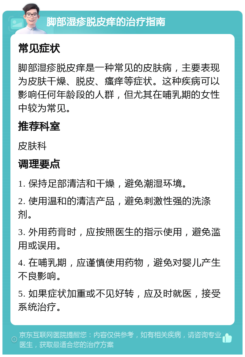 脚部湿疹脱皮痒的治疗指南 常见症状 脚部湿疹脱皮痒是一种常见的皮肤病，主要表现为皮肤干燥、脱皮、瘙痒等症状。这种疾病可以影响任何年龄段的人群，但尤其在哺乳期的女性中较为常见。 推荐科室 皮肤科 调理要点 1. 保持足部清洁和干燥，避免潮湿环境。 2. 使用温和的清洁产品，避免刺激性强的洗涤剂。 3. 外用药膏时，应按照医生的指示使用，避免滥用或误用。 4. 在哺乳期，应谨慎使用药物，避免对婴儿产生不良影响。 5. 如果症状加重或不见好转，应及时就医，接受系统治疗。