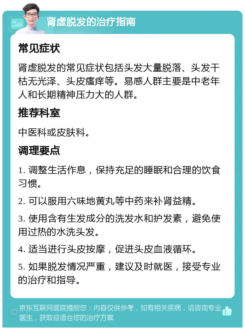 肾虚脱发的治疗指南 常见症状 肾虚脱发的常见症状包括头发大量脱落、头发干枯无光泽、头皮瘙痒等。易感人群主要是中老年人和长期精神压力大的人群。 推荐科室 中医科或皮肤科。 调理要点 1. 调整生活作息，保持充足的睡眠和合理的饮食习惯。 2. 可以服用六味地黄丸等中药来补肾益精。 3. 使用含有生发成分的洗发水和护发素，避免使用过热的水洗头发。 4. 适当进行头皮按摩，促进头皮血液循环。 5. 如果脱发情况严重，建议及时就医，接受专业的治疗和指导。