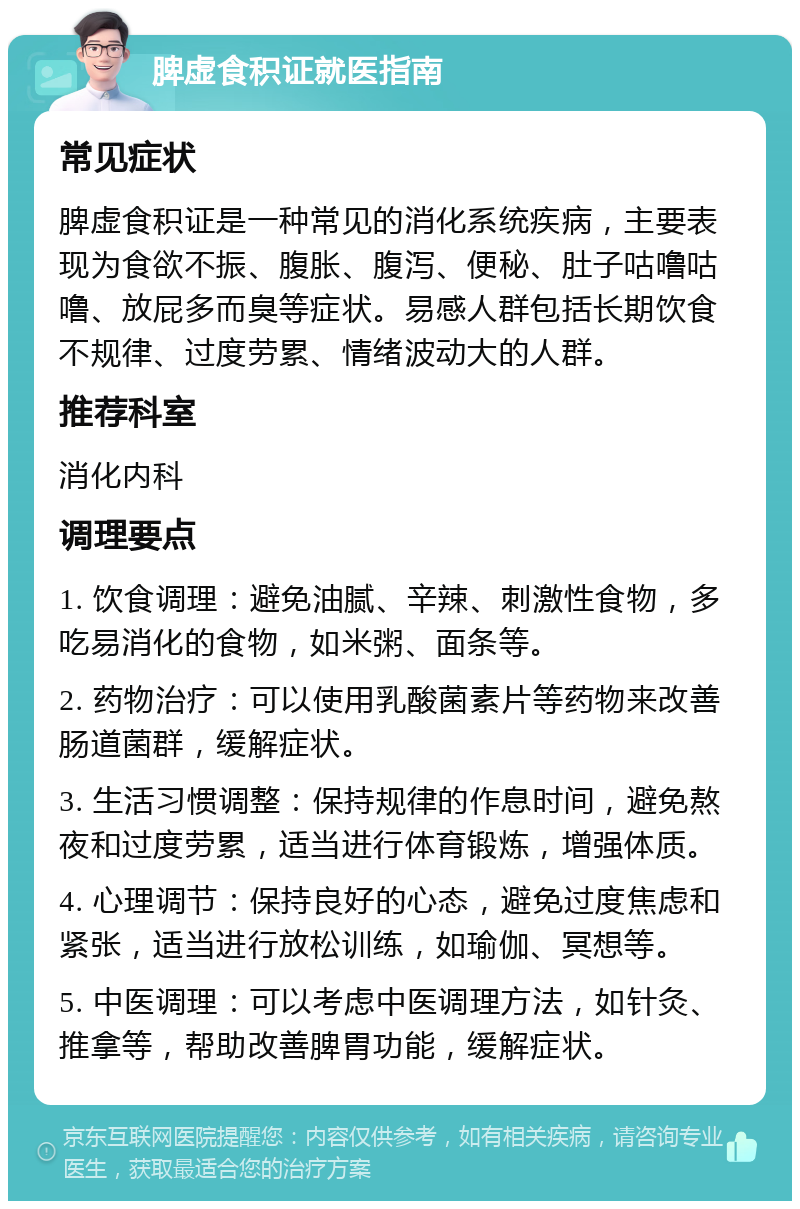 脾虚食积证就医指南 常见症状 脾虚食积证是一种常见的消化系统疾病，主要表现为食欲不振、腹胀、腹泻、便秘、肚子咕噜咕噜、放屁多而臭等症状。易感人群包括长期饮食不规律、过度劳累、情绪波动大的人群。 推荐科室 消化内科 调理要点 1. 饮食调理：避免油腻、辛辣、刺激性食物，多吃易消化的食物，如米粥、面条等。 2. 药物治疗：可以使用乳酸菌素片等药物来改善肠道菌群，缓解症状。 3. 生活习惯调整：保持规律的作息时间，避免熬夜和过度劳累，适当进行体育锻炼，增强体质。 4. 心理调节：保持良好的心态，避免过度焦虑和紧张，适当进行放松训练，如瑜伽、冥想等。 5. 中医调理：可以考虑中医调理方法，如针灸、推拿等，帮助改善脾胃功能，缓解症状。