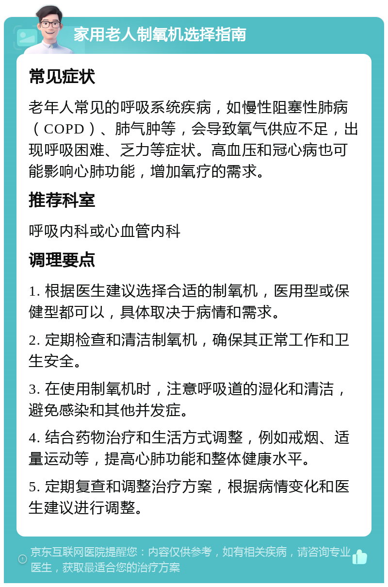 家用老人制氧机选择指南 常见症状 老年人常见的呼吸系统疾病，如慢性阻塞性肺病（COPD）、肺气肿等，会导致氧气供应不足，出现呼吸困难、乏力等症状。高血压和冠心病也可能影响心肺功能，增加氧疗的需求。 推荐科室 呼吸内科或心血管内科 调理要点 1. 根据医生建议选择合适的制氧机，医用型或保健型都可以，具体取决于病情和需求。 2. 定期检查和清洁制氧机，确保其正常工作和卫生安全。 3. 在使用制氧机时，注意呼吸道的湿化和清洁，避免感染和其他并发症。 4. 结合药物治疗和生活方式调整，例如戒烟、适量运动等，提高心肺功能和整体健康水平。 5. 定期复查和调整治疗方案，根据病情变化和医生建议进行调整。