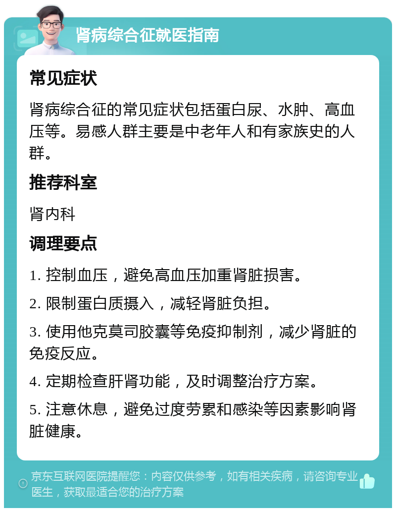 肾病综合征就医指南 常见症状 肾病综合征的常见症状包括蛋白尿、水肿、高血压等。易感人群主要是中老年人和有家族史的人群。 推荐科室 肾内科 调理要点 1. 控制血压，避免高血压加重肾脏损害。 2. 限制蛋白质摄入，减轻肾脏负担。 3. 使用他克莫司胶囊等免疫抑制剂，减少肾脏的免疫反应。 4. 定期检查肝肾功能，及时调整治疗方案。 5. 注意休息，避免过度劳累和感染等因素影响肾脏健康。