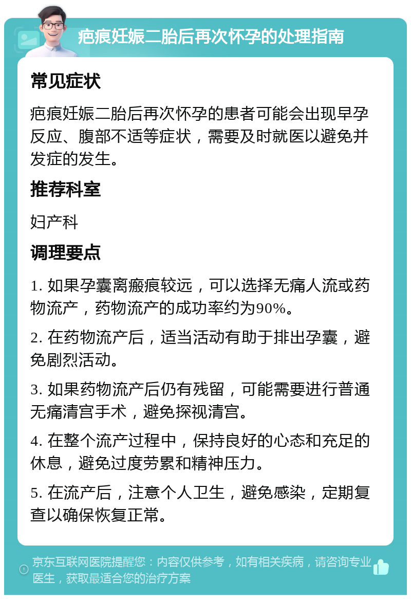 疤痕妊娠二胎后再次怀孕的处理指南 常见症状 疤痕妊娠二胎后再次怀孕的患者可能会出现早孕反应、腹部不适等症状，需要及时就医以避免并发症的发生。 推荐科室 妇产科 调理要点 1. 如果孕囊离瘢痕较远，可以选择无痛人流或药物流产，药物流产的成功率约为90%。 2. 在药物流产后，适当活动有助于排出孕囊，避免剧烈活动。 3. 如果药物流产后仍有残留，可能需要进行普通无痛清宫手术，避免探视清宫。 4. 在整个流产过程中，保持良好的心态和充足的休息，避免过度劳累和精神压力。 5. 在流产后，注意个人卫生，避免感染，定期复查以确保恢复正常。