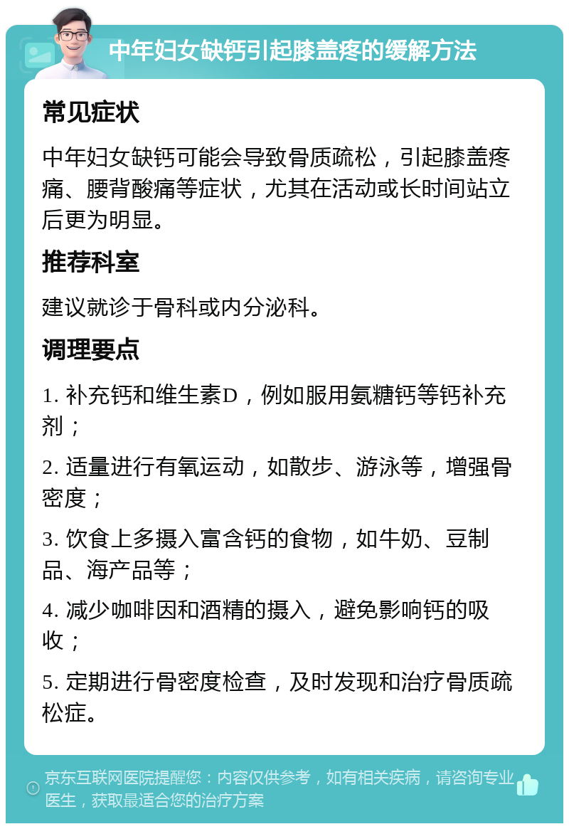 中年妇女缺钙引起膝盖疼的缓解方法 常见症状 中年妇女缺钙可能会导致骨质疏松，引起膝盖疼痛、腰背酸痛等症状，尤其在活动或长时间站立后更为明显。 推荐科室 建议就诊于骨科或内分泌科。 调理要点 1. 补充钙和维生素D，例如服用氨糖钙等钙补充剂； 2. 适量进行有氧运动，如散步、游泳等，增强骨密度； 3. 饮食上多摄入富含钙的食物，如牛奶、豆制品、海产品等； 4. 减少咖啡因和酒精的摄入，避免影响钙的吸收； 5. 定期进行骨密度检查，及时发现和治疗骨质疏松症。